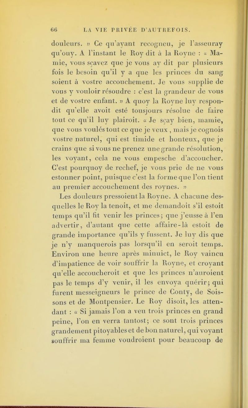 douleurs. » Ce qu'ayant recogneu, je l'asseuray qu'ouy. À l'instant le Roy dit à la Royne : « Ma- 111 ie, vous sçavez que je vous ay dit par plusieurs fois le besoin qu'il y a que les princes du sang soient à vostre accouchement. Je vous supplie de vous y vouloir résoudre : c'est la grandeur de vous et de vostre enfant. » A quoy la Royne luy respon- dit qu'elle avoit esté tousjours résolue de faire tout ce qu'il luy plairoit. « Je sçay Lien, m amie, que vous vouléstout ce que je veux , mais je cognois vostre naturel, qui est timide et honteux, que je crains que si vous ne prenez une grande résolution, les voyant, cela ne vous empesche d'accoucher. C'est pourquoy de rechef, je vous prie de ne vous estonner point, puisque c'est la forme que l'on tient au premier accouchement des roynes. » Les douleurs pressoientla Royne. A chacune des- quelles le Roy latenoit, et me demandoit s'il estoit temps qu'il fit venir les princes; que j'eusse à l'en advertir, d'autant que cette affaire-là estoit de grande importance qu'ils y fussent. Je luy dis que je n'y manquerais pas lorsqu'il en seroit temps. Environ une heure après minuict, le Roy vaincu d'impatience de voir souffrir la Royne, et croyant qu'elle accoucheroit et que les princes n'auroient pas le temps d'y venir, il les envoya quérir; qui furent messeigneurs le prince de Conty, de Sois- sons et de Montpensier. Le Roy disoit, les atten- dant : « Si jamais l'on a veu trois princes en grand peine, l'on en verra tantost; ce sont trois princes grandement pitoyables et de bon naturel, qui voyant souffrir ma femme voudroient pour beaucoup de