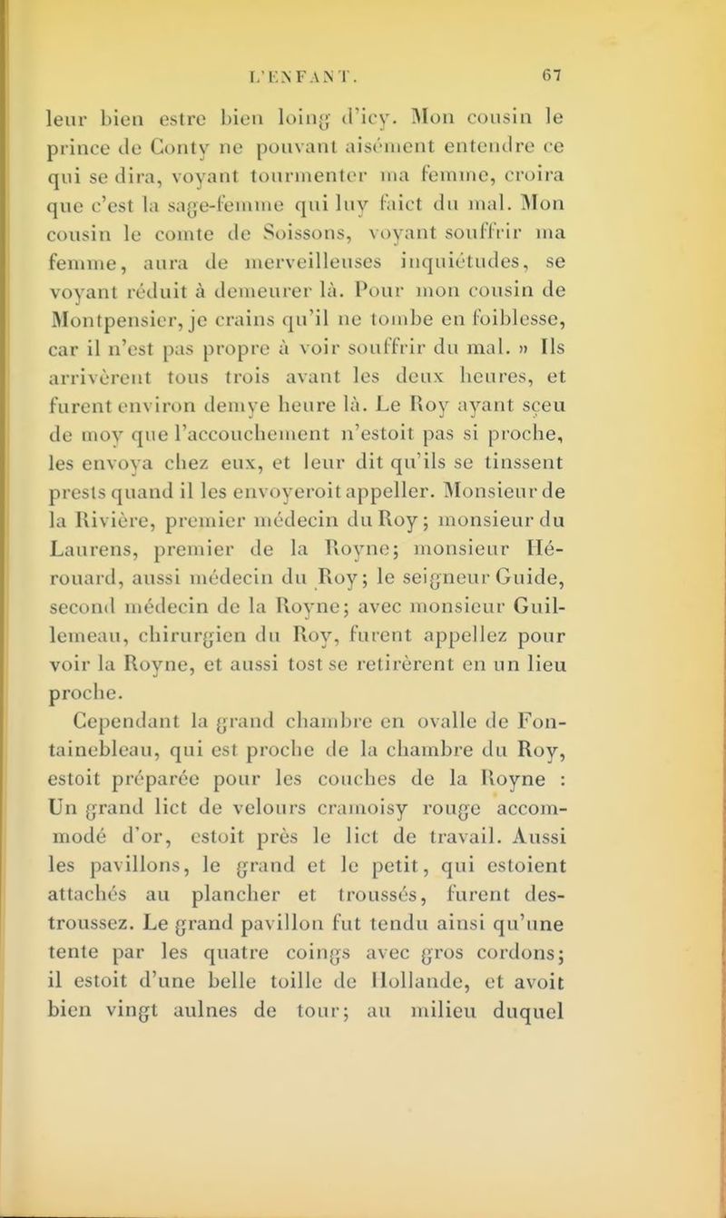 leur bien estre bien loing d'icy. Mon cousin le prince de Gonty ne pouvant aisémenl entendre ce qui se dira, voyant tourmenter ma femme, croira que c'est la sage-femme quiluy faict du mal. Mon cousin le comte de Soissons, voyant souffrir ma femme, aura de merveilleuses inquiétudes, se voyant réduit à demeurer là. Pour mon cousin de Montpensier, je crains qu'il ne tombe en foiblesse, car il n'esl pas propre à voir souffrir du mal. » Ils arrivèrent tous trois avant les deux heures, et furent environ demve heure là. Le Roy ayant sçeu de mov que l'accouchement n'estoit pas si proche, les envoya chez eux, et leur dit qu'ils se tinssent prests quand il les envoyeroit appeller. Monsieur de la Rivière, premier médecin du Roy; monsieur du Laurens, premier (le la Royne; monsieur Eïé- rouard, aussi médecin du Roy; le seigneur Guide, second médecin de la Royne; avec monsieur Guil- lemeau, chirurgien du Roy, furent appeliez pour voir la Royne, et aussi tost se retirèrent en un lieu proche. Cependant la grand chambre en ovalle de Fon- tainebleau, qui est proche de la chambre du Roy, estoit préparée pour les couches de la Royne : Un grand lict de velours cramoisy rouge accom- modé d'or, estoit près le lict de travail. Aussi les pavillons, le grand et le petit, qui estoient attachés au plancher et troussés, furent des- troussez. Le grand pavillon fut tendu ainsi qu'une tente par les quatre coings avec gros cordons; il estoit d'une belle toille de Hollande, et avoit bien vingt aulnes de tour; au milieu duquel