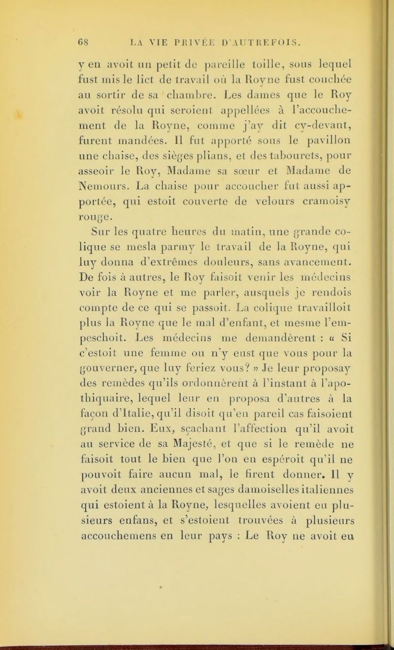 yen avoit un petit de pareille toille, sous lequel fust mis le lict de travail où la ïtoyne fust couchée au sortir de sa chambre. Les daines que le Roy avoit résolu qui seroienl appellées à l'accouche- ment de la Uoyne, comme j'ay dit cy-devant, furent mandées. Il fut apporté sous le pavillon une chaise, des sièges plians, et des tabourets, pour asseoir le Roy, Madame sa sœur et Madame de Nemours. La chaise pour accoucher fut aussi ap- portée, qui estoit couverte de velours cramoisy rouge. Sur les quatre heures du matin, une grande co- lique se mesla parmy le travail de la Roy ne, qui luy donna d'extrêmes douleurs, sans avancement. De fois à autres, le Roy faisoit venir les médecins voir la Royne et me parler, ausquels je rendois compte de ce qui se passoit. La colique travailloit plus la Royne que le mal d'enfant, et mesme l'em- peschoit. Les médecins me demandèrent : « Si c'estoit une femme ou n'y eusl que vous pour la gouverner, que luy feriez vous? » Je leur proposay des remèdes qu'ils ordonnèrent à l'instant à l'apo- thiquaire, lequel leur en proposa d'autres à la façon d'Italie, qu'il disoil qu'en pareil cas faisoient grand hien. Eux, sçachant l'affection qu'il avoit au service de sa Majesté, et que si le remède ne faisoit tout le bien que l'on en espéroit qu'il ne pouvoit faire aucun mal, le firent donner. Il y avoit deux anciennes et sages damoiselles italiennes qui estoientà la Royne, lesquelles avoient eu plu- sieurs enfans, et s'estoient trouvées à plusieurs accouchemens en leur pays : Le Roy ne avoit eu