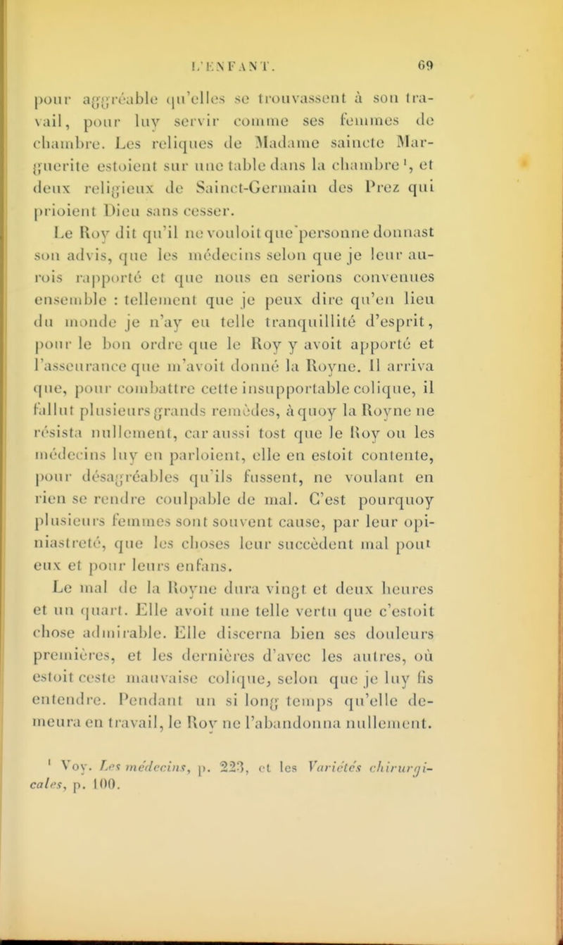 pour aggréable qu'elles se trouvassent à sou tra- vail, pour luv servir comme ses femmes de chambre. Les reliques de Madame saiuete Mar- guerite estoient sur une table dans la chambre1) et doux religieux de Sainct-Germain des Prez qui prioient Dieu sans cesser. Le Rov dit qu'il ne vouloit que personne donnast sou advis, que les médecins selon que je leur au- rois rapporté et que nous en serions convenues ensemble : tellement que je peux dire qu'eu lieu du monde je n'ay eu telle tranquillité d'esprit, pour le bon ordre que le Roy y avoit apporté et t'asseurance que m'avoit donné la Royne. 11 arriva que, pour combattre cette insupportable colique, il Fallut plusieurs grands remèdes, àquoy la Royne ne résista nullement, car aussi tost que le Roy ou les médecins luy en parloient, elle en estoit contente, pour désagréables qu ils fussent, ne voulant en lien se rendre coulpable de mal. C'est pourquoy plusieurs Femmes sont souvent cause, par leur opi- niastreté, que les cboses leur succèdent mal poiU eux et pour leurs enfans. Le mal de la Royne dura vingt et deux beurcs et un quart. Elle avoit une telle vertu que c'estoit cbose admirable. Elle discerna bien ses douleurs premières, et les dernières d'avec les autres, où estoit ceste mauvaise colique, selon que je luy fis entendre. Pendant un si Ion,'; temps qu'elle de- meura en travail, le Rov ne l'abandonna nullement. 1 Voy. Les médecins, p. 223, et les Variétés chiruriji- calt's, p. 100.