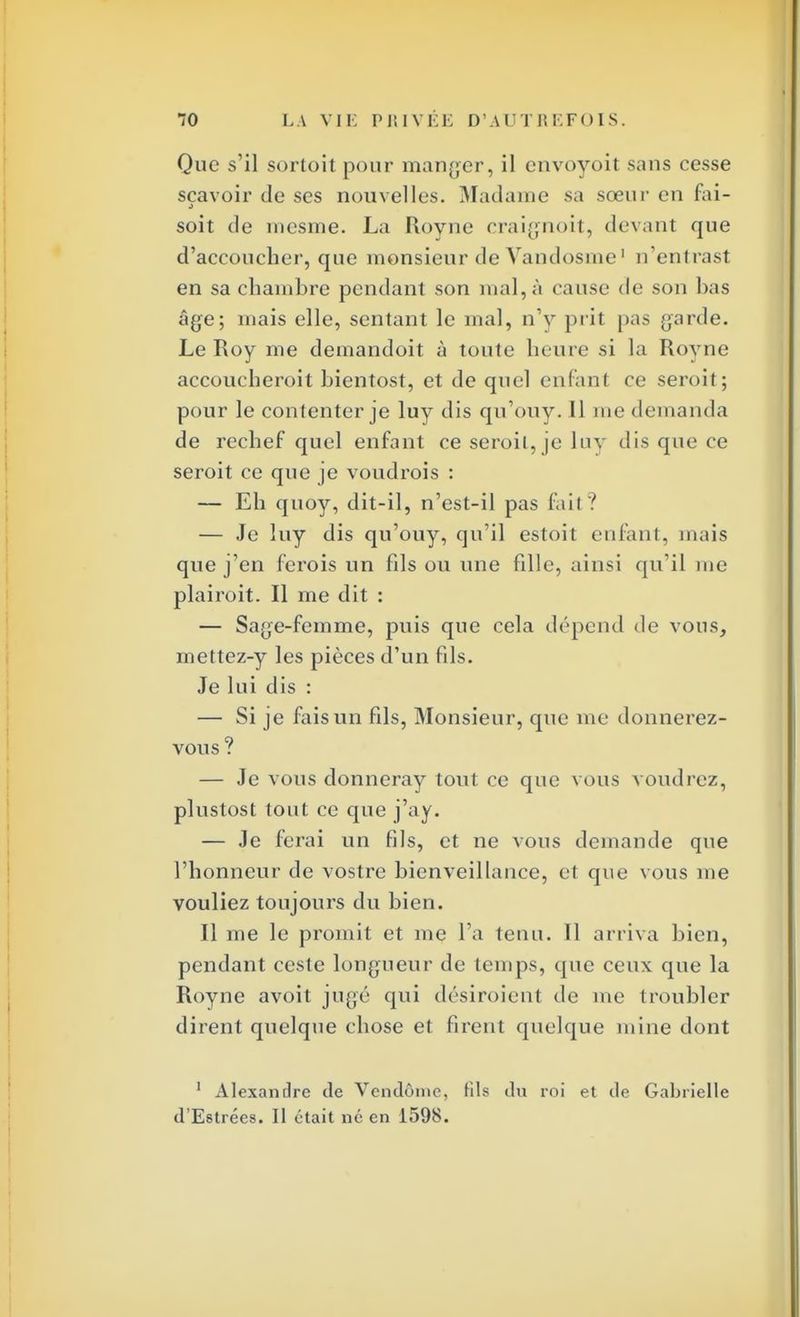 Que s'il sortoit pour manger, il envoyoit sans cesse sçavoir de ses nouvelles. Madame sa sœur en fai- soit de mesme. La Royne craignoit, devant que d'accoucher, que monsieur de Vandosme1 n'entrast en sa chambre pendant son mal, à cause de son bas âge; mais elle, sentant le mal, n'y prit pas garde. Le Roy me demandoit à toute heure si la Royne accoucheroit hientost, et de quel enfant ce seroit; pour le contenter je luy dis qu'ouy. 11 me demanda de rechef quel enfant ce seroit, je luy dis que ce seroit ce que je voudrois : — Eh quoy, dit-il, n'est-il pas fait? — Je luy dis qu'ouy, qu'il estoit enfant, mais que j'en ferois un fds ou une fdle, ainsi qu'il me plairoit. Il me dit : — Sage-femme, puis que cela dépend de vous, mettez-y les pièces d'un fds. Je lui dis : — Si je fais un fds, Monsieur, que me donnerez- vous ? — Je vous donneray tout ce que vous voudrez, plustost tout ce que j'ay. — Je ferai un fils, et ne vous demande que l'honneur de vostre bienveillance, et que vous me vouliez toujours du bien. Il me le promit et me l'a tenu. Il arriva bien, pendant ceste longueur de temps, que ceux que la Royne avoit jugé qui désiroient de me troubler dirent quelque chose et firent quelque mine dont 1 Alexandre de Vendôme, fils du roi et de Gabrielle d'Estrées. Il était né en 1598.