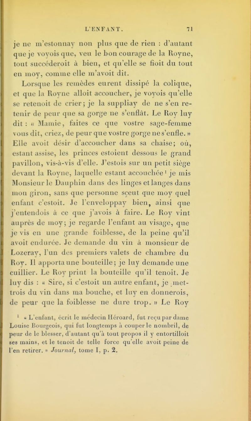 je ne m'estonnay non plus que de rien : d'autant que je voyoisque, veu le bon courage de la Royne, tout succéderoit à bien, et qu'elle se doit du tout en moy, comme elle m'avoit dit. Lorsque les remèdes eurent dissipé la colique, et que la Royne alloit accoucher, je voyois qu'elle se retenoil de crier; je la suppliay de ne s'en re- tenir de peur que sa gorge ne s'enflât. Le Roy luy dit : « Mamie, faites ce que vostre sage-femme vous dit, criez, de peur que vostre gorge ne s'enfle. » Elle avoit désir d'accoucher dans sa chaise; où, estant assise, les princes estoient dessous le grand pavillon, vis-à-vis d'elle. J'estois sur un petit siège devant la Royne, laquelle estant accouchée1 je mis Monsieur le Dauphin dans des linges et langes dans mou giron, sans que personne sçeut que moy quel enfanl c'estoit. Je l'enveloppay bien, ainsi que j'entendois à ce que j'avois à faire. Le Roy vint auprès de moy; je regarde l'enfant au visage, que je vis en une grande foiblesse, de la peine qu'il avoit endurée. Je demande du vin à monsieur de Lozeray, l'un des premiers valets de chambre du Roy. Il apporta une bouteille; je luy demande une cuillier. Le Roy priai La bouteille qu'il tenoit. Je luy dis : « Sire, si c'estoit un autre enfant, je _met- trois du vin dans ma bouche, et luy en donnerois, de peur que la foiblesse ne dure trop. » Le Roy 1 « L'enfant, écrit le médecin Iléroard, fut reçu par dame Louise Bourgeois, qui fut longtemps à couper le nombril, de peur de le blesser, d'autant qu'à tout propos il y entortilloit ses mains, et le tenoit de telle force qu'elle avoit peine de l'en retirer. » Journal, tome I, p. 2.