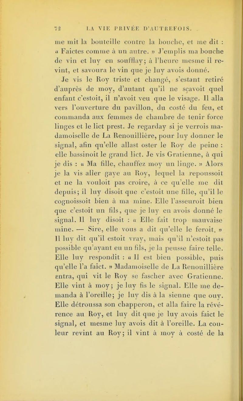 me mit la bouteille contre la bouche, et me dit : « Faictes comme à un autre. » J'emplis ma bouche tic vin et luy eu soufflay; à l'heure mesme il re- vint, et savoura le vin que je luy avois donné. Je vis le Roy triste et changé, s'estant retiré d'auprès de moy, d'autant qu'il ne sçavoit quel enfant c'estoit, il n'avoit veu que le visage. Il alla vers l'ouverture du pavillon, du costé du feu, et commanda aux femmes de chambre de tenir force linges et le lict prest. Je regarday si je verrois ma- damoiselle de La Renouillière, pour luy donner le signal, afin qu'elle allast oster le Roy de peine : elle bassinoit le grand lict. Je vis Gralienne, à qui je dis : « Ma fille, chauffez moy un linge. » Alors je la vis aller gaye au Roy, lequel la repoussoit et ne la vouloit pas croire, à ce qu'elle me dit depuis; il luy disoit que c'estoit une fille, qu'il le cognoissoit bien à ma mine. Elle l'asseuroit bien que c'estoit un fils, que je luy eu avois donné le signal. Il luy disoit : « Elle fait trop mauvaise mine. — Sire, elle vous a dit qu'elle le feroit. » Il luy dit qu'il estoit vray, mais qu'il n'estoil pas possible qu'ayant eu un fils, je la peusse faire telle. Elle luy respondit : « Il est bien possible, puis qu'elle l'a faict. » Madamoiselle de La Renouillière entra, qui vit le Roy se fascher avec Gratienne. Elle vint à moy; je luy fis le signal. Elle me de- manda à l'oreille; je luy dis à la sienne que ouy. Elle détroussa son chapperon, et alla faire la révé- rence au Roy, et luy dit que je luy avois faict le signal, et mesme luy avois dit à l'oreille. La cou- leur revint au Roy; il vint à moy à costé de la