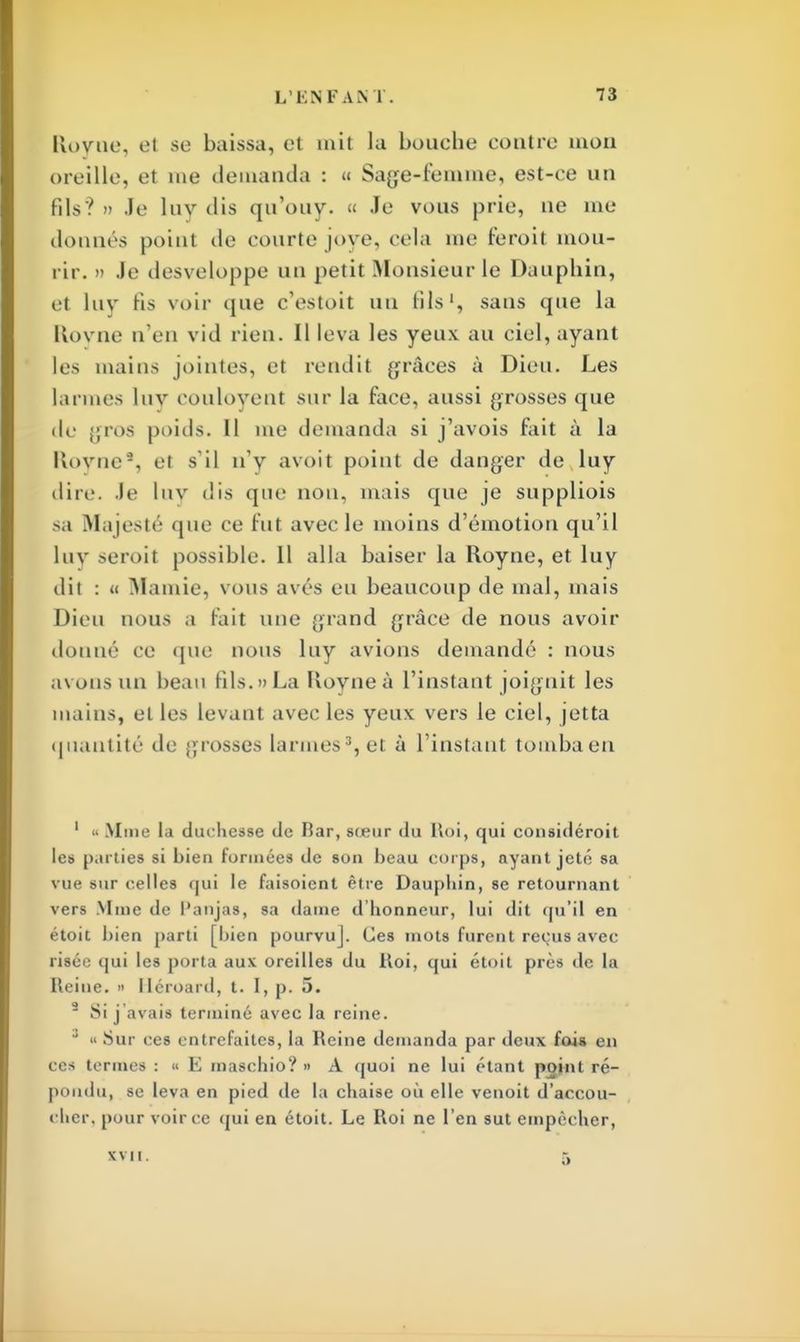 Kovne, et se baissa, et mit la bouche contre mon oreille, et me demanda : « Sage-femme, est-ce un fils? » Je luv dis qu'ouy. « Je vous prie, ne me donnés point de courte joye, cela me feroit mou- rir. » Je desveloppe un petit Monsieur le Dauphin, et luv fis voir que c'estoit un fils1, sans que la Kovne n'en vid rien. Il leva les yeux au ciel, ayant les mains jointes, et rendit grâces à Dieu. Les larmes lnv eouloyent sur la face, aussi grosses que de gros poids. 11 me demanda si j'avois fait à la Royne*, < i s'il n'y avoit point de danger de luy dire. Je lnv dis que non, mais que je suppliois -a Majesté que ce fut avec le moins d'émotion qu'il lnv seroit possible. Il alla baiser la Royne, et luy dit : u Mamie, vous avés eu beaucoup de mal, mais Dieu nous .1 t'ait une grand grâce de nous avoir donne ce que nous luy avions demandé : nous avons un beau fils. » La Kovne à l'instant joignit les mains, et les levant avec les yeux vers le ciel, jetta quantité de grosses larmes3, et à l'instant tomba en 1 « Mine la duchesse de bar, sœur du Roi, qui considérait les parties si bien formées de son beau corps, ayant jeté sa vue sur celles qui le faisoient être Dauphin, se retournant vers Mine de l'anjas, sa dame d'honneur, lui dit qu'il en étoit bien parti [bien pourvuj. Ces mots furent reçus avec risée qui les porta aux oreilles du Roi, qui étoit près de la Reine. » lléroard, t. I, p. 5. 9 Si j avais terminé avec la reine. ' « Sur ces entrefaites, la Reine demanda par deux fois en ces termes :  E maschio? » A quoi ne lui étant point ré- pondu, se leva en pied de la chaise où elle venoit d'accou- cher, pour voir ce qui en étoit. Le Roi ne l'en sut empêcher, xvii. 5