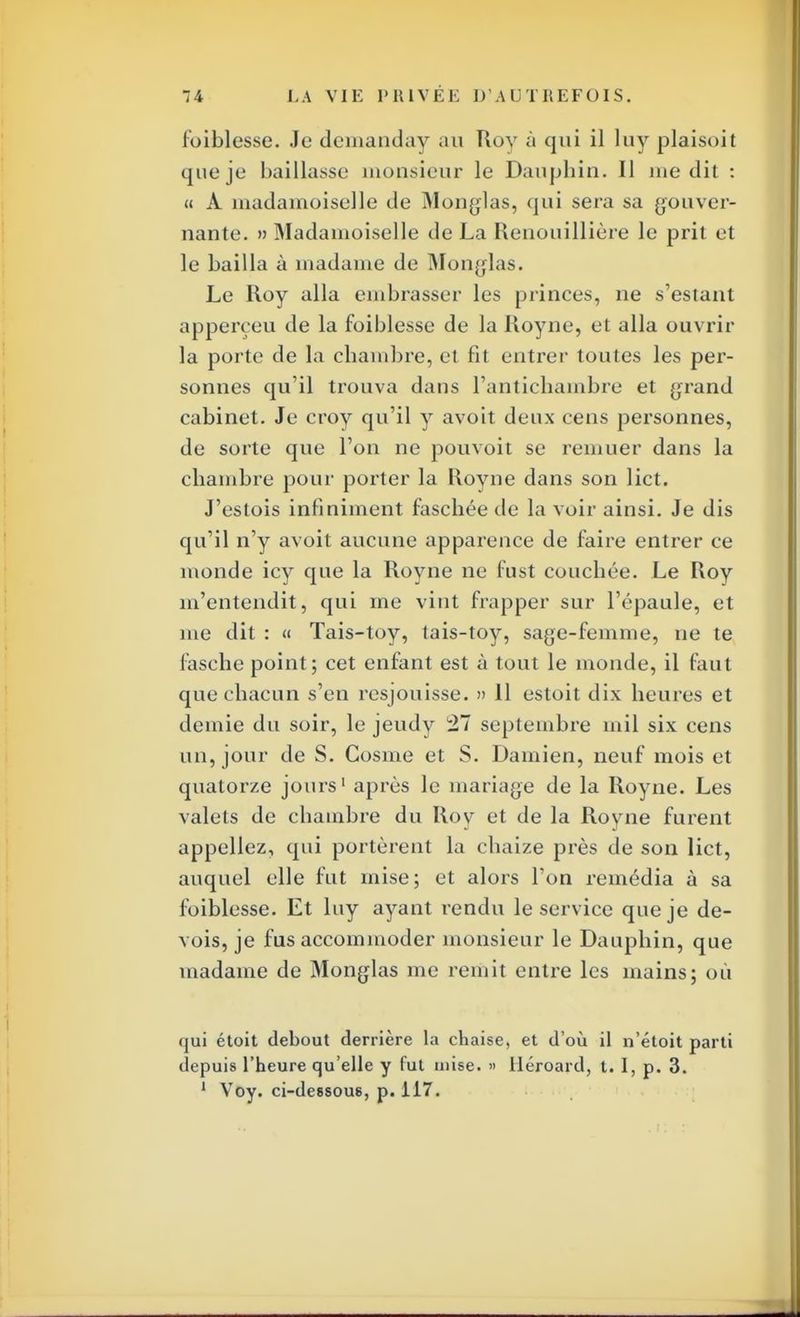foiblesse. Je demanday au Roy à qui il luy plaisoit que je baillasse monsieur le Dauphin. Il me dit : « À inadamoiselle de Monglas, qui sera sa gouver- nante. » Madamoiselle de La Renouillière le prit et le bailla à madame de Monglas. Le Roy alla embrasser les princes, ne s'estant apperçeu de la foiblesse de la Royne, et alla ouvrir la porte de la chambre, et fit entrer toutes les per- sonnes qu'il trouva dans l'antichambre et grand cabinet. Je croy qu'il y avoit deux cens personnes, de sorte que l'on ne ponvoit se remuer dans la chambre pour porter la Royne dans son lict. J'estois infiniment faschée de la voir ainsi. Je dis qu'il n'y avoit aucune apparence de faire entrer ce monde icy que la Royne ne fust couchée. Le Roy m'entendit, qui me vint frapper sur l'épaule, et me dit : « Tais-toy, tais-toy, sage-femme, ne te fasche point; cet enfant est à tout le monde, il faut que chacun s'en resjouisse. » 11 estoit dix heures et demie du soir, le jeudy 27 septembre mil six cens un, jour de S. Cosme et S. Damien, neuf mois et quatorze jours1 après le mariage de la Royne. Les valets de chambre du Roy et de la Royne furent appeliez, qui portèrent la chaize près de son lict, auquel elle fut mise; et alors l'on remédia à sa foiblesse. Et luy ayant rendu le service que je de- vois, je fus accommoder monsieur le Dauphin, que madame de Monglas me remit entre les mains; où qui étoit debout derrière la chaise, et d'où il n'étoit parti depuis l'heure qu'elle y fut mise. » Héroard, t. I, p. 3. 1 Voy. ci-dessous, p. 117.