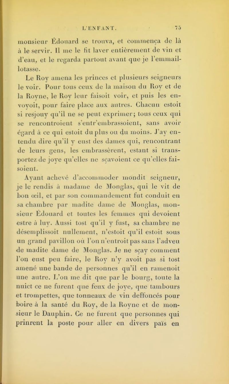 monsieur Édouard se trouva, el commença de là à le servir. Il me le Ht laver entièrement de vin et d'eau, et le regarda partout avant que je l'emmail- lotasse. Le Roy amena les princes ci plusieurs seigneurs le voir. Pour tous ceux de la maison du llov et de la Royne, le Roy leur faisoit voir, et puis les en- voyoit, pour faire place aux autres. Chacun estoit si resjouy qu'il ne se peut exprimer; tous ceux <|ui se rencontroient s'entr'embrassoient, sans avoir égard à ce qui estoit du plus ou du moins. J'ay en- tendu dire qu'il y eust des dames qui, rencontrant de leurs yens, les embrassèrent, estant si trans- portez de joye qu'elles ne sçavoient ce qu'elles fai- soient. Avant achevé d'accommoder mondit seigneur, je le rendis à madame de Monglas, qui le vit de bon œil, et par son commandement fut conduit en sa chambre par madite dame de Monglas, mon- sieur Edouard et toutes les femmes qui dévoient estre à luy. Aussi tosl qu'il y fust, sa chambre ne désemplissoit nullement, n'estoit qu'il estoit sous un grand pavillon où l'on n'entroit pas sans l'adveu de madite dame de Monglas. Je ne sçay comment l'on eust peu faire, le Roy n'y avoit pas si tost amené une bande de personnes qu'il en ramenoit une autre. L'on me dit que par le bourg, toute la nuict ce ne furent que feux de joye, que tambours et trompettes, que tonneaux de vin deffoncés pour boire à la santé du Roy, de la Royne et de mon- sieur le Dauphin. Ce ne furent que personnes qui prinrent la poste pour aller en divers pais en