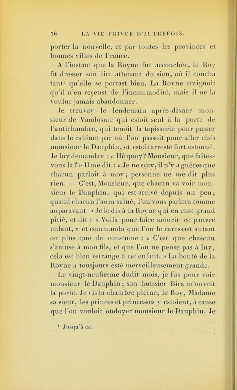 porter la nouvelle, et par toutes les provinces ci bonnes villes de France. A l'instant que la Royne fut accouchée, le Roy fit dresser son lict attenant du sien, où il coucha tant1 qu'elle se portast bien. La Royne craigfûoit qu'il n'en reçeust de l'incommodité, mais il ne la voulut jamais abandonner. Je treuvay le lendemain après-disner mon- sieur de Vaudosme qui estoit seul à la porte de l'antichambre, qui tenoit la tapisserie pour passer dans le cabinet par où l'on passoit pour aller cliés monsieur le Dauphin, et estoitarrcsté fort estonné. Je luy demanday : « Hé quoy? Monsieur, que faites- vous là ? » Il me dit : « Je ne scay, il n'y a gfuères que chacun parloit à moy; personne ne me dit plus rien. — C'est, Monsieur, que chacun va voir mon- sieur le Dauphin, qui est arrivé depuis un peu; quand chacun l'aura salué, l'on vous parlera comme auparavant. » Je le dis à la Royne qui en eust grand pitié, et dit : « Voilà pour faire mourir ce pauvre enfant, » et commanda que l'on le caressast autant ou plus que de coustume : « C'est que chascun s'amuse à mon fils, et que l'on ne pense pas à luy, cela est bien estrange à cet enfant. » La bonté de la Koyne a tousjours esté merveilleusement grande. Le vingt-neufiesme dudit mois, je fus pour voir monsieur le Dauphin ; son huissier Bira m'ouvrit la porte. Je vis la chambre pleine, le Roy, Madame sa sœur, les princes et princesses y estoient, à cause que l'on vouloit ondoyer monsieur le Dauphin. Je 1 Jusqu'à ce.