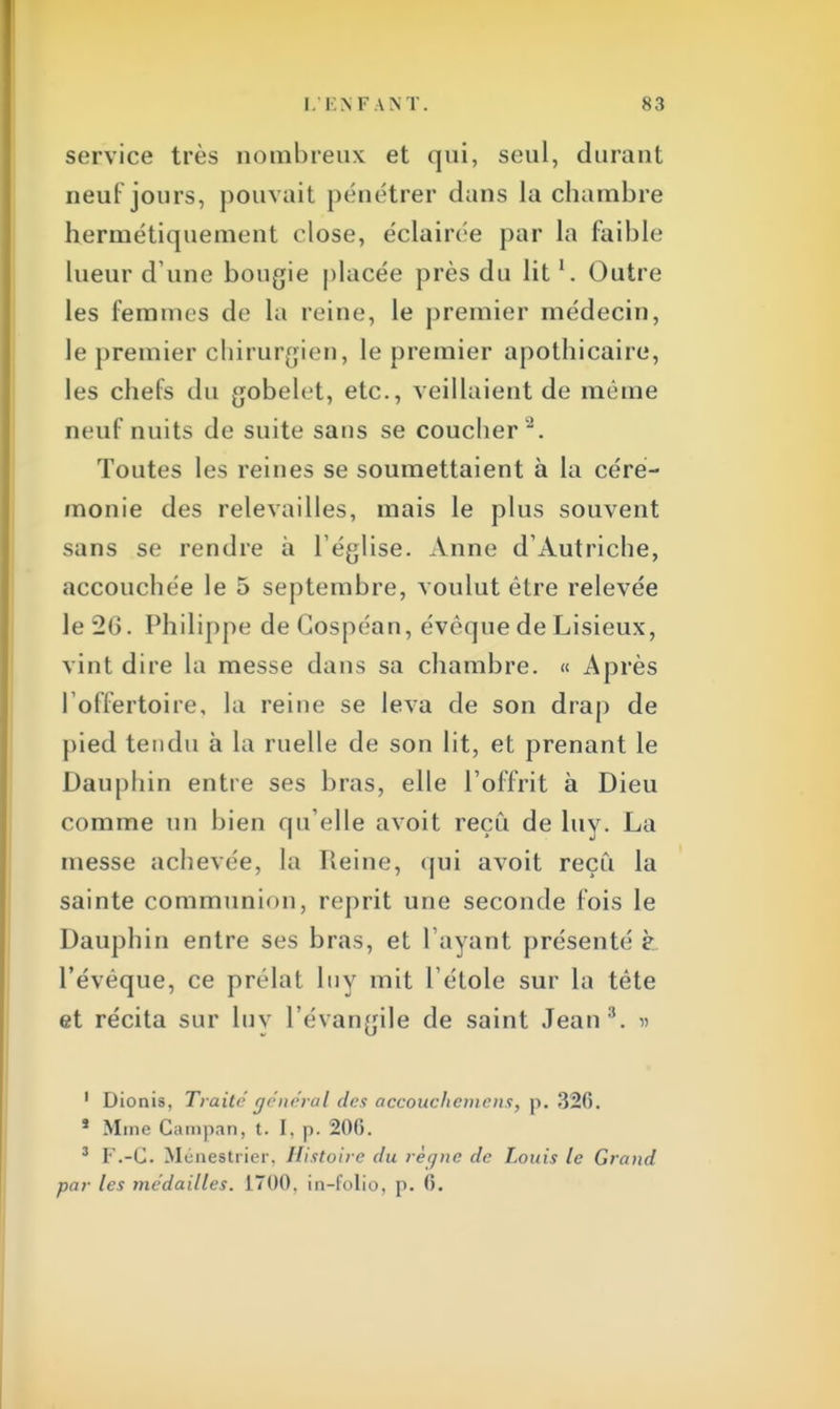 service très nombreux et qui, seul, durant neuf jours, pouvait pénétrer dans la chambre hermétiquement close, éclairée par la faible lueur d une bougie placée près du litl. Outre les femmes de la reine, le premier médecin, le premier chirurgien, le premier apothicaire, les chefs du gobelet, etc., veillaient de même neuf nuits de suite sans se coucher2. Toutes les reines se soumettaient à la céré- monie des relevailles, mais le plus souvent sans se rendre à l'église. Anne d'Autriche, accouchée le 5 septembre, voulut être relevée le 20. Philippe deCospéan, évèque de Lisieux, vint dire la messe dans sa chambre. « Après l'offertoire, la reine se leva de son drap de pied tendu à la ruelle de son lit, et prenant le Dauphin entre ses bras, elle l'offrit à Dieu comme un bien qu'elle avoit reçu de luy. La messe achevée, la Reine, qui avoit reçu la sainte communion, reprit une seconde fois le Dauphin entre ses bras, et l'ayant présenté è l'évéque, ce prélat Iny mit l'étole sur la tête et récita sur luy l'évangile de saint Jean3. » 1 Dionis, Traité général des accouckemens, p. 320. s Mme Campan, t. I, p. 206. 3 F.-C Mènes trier, Histoire du règne de Louis le Grand par les médailles. 1700. in-folio, p. 6.