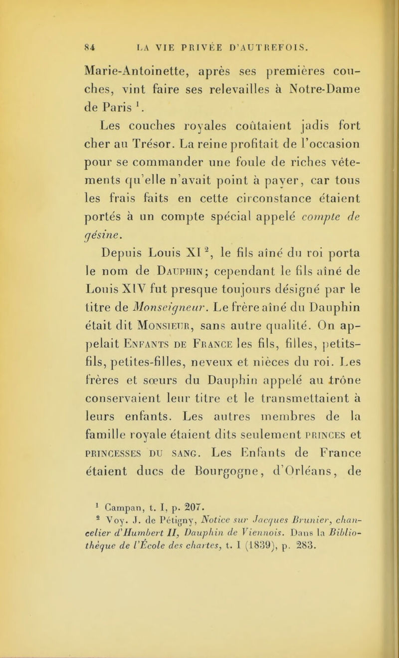 Marie-Antoinette, après ses premières cou- ches, vint faire ses relevailles à Notre-Dame de Paris 1. Les couches royales coûtaient jadis fort cher au Trésor. La reine profitait de l'occasion pour se commander une foule de riches vête- ments qu'elle n'avait point à paver, car tous les frais faits en cette circonstance étaient portés à un compte spécial appelé compte de cjésine. Depuis Louis XI2, le fils aîné du roi porta le nom de Dauphin; cependant le fils aîné de Louis XIV fut presque toujours désigné par le titre de Monseigneur. Le frère aîné du Dauphin était dit Monsieur, sans autre qualité. On ap- pelait Enfants de France les fils, filles, petits- fils, petites-filles, neveux et nièces du roi. Les frères et sœurs du Dauphin appelé au trône conservaient leur titre et le transmettaient à leurs enfants. Les autres membres de la famille royale étaient dits seulement PRINCES et princesses du sang. Les Enfants de France étaient ducs de Bourgogne, d'Orléans, de 1 Campan, t. I, p. 207. 2 Voy. J. <lc Pétigny, Notice sur Jacques Brunier, chan- celier d'Hutnbert II, Dauphin de Viennois. Dans la Biblio- thèque de l'École des chartes, t. I (1839), p. 283.