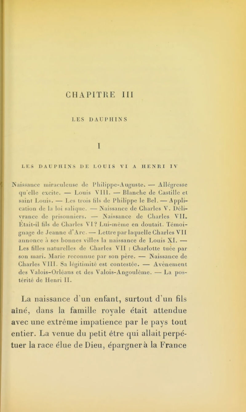 CHAPITRE III L ES DAUPHINS I LES DAUPHINS DE LOUIS VI A HENRI IV naissance miraculeuse de Philippe-Auguste. — Allégresse qu'elle excite. — Louis VIII. — Blanche de Gastille et sailli Louis. — Les trois Bis de Philippe le Bel. — Appli- cation de la loi salique. — Naissance de Charles V. Déli- vrance de prisonniers. — .Naissance de Charles VII. Etait-il hls de Charles VI? Lui-même en cloutait. Témoi- gnage de Jeanne d'Arc.— Lettre par laquelle Charles VII annonce à ses hounes villes la naissance de Louis XL — Les filles naturelles de Charles VII : Charlotte tuée par son mari. Marie reconnue par son père. — Naissance de Charles VIII. Sa légitimité est contestée. — Avènement des Valois-Orléans et des Valois-Angoulême. — La pos- térité de Henri IL La naissance cl un enfant, surtout d'un fils aîné, dans la famille royale était attendue avec une extrême impatience par le pays tout entier. La venue du petit être qui allait perpé- tuer la race élue de Dieu, épargnera la France