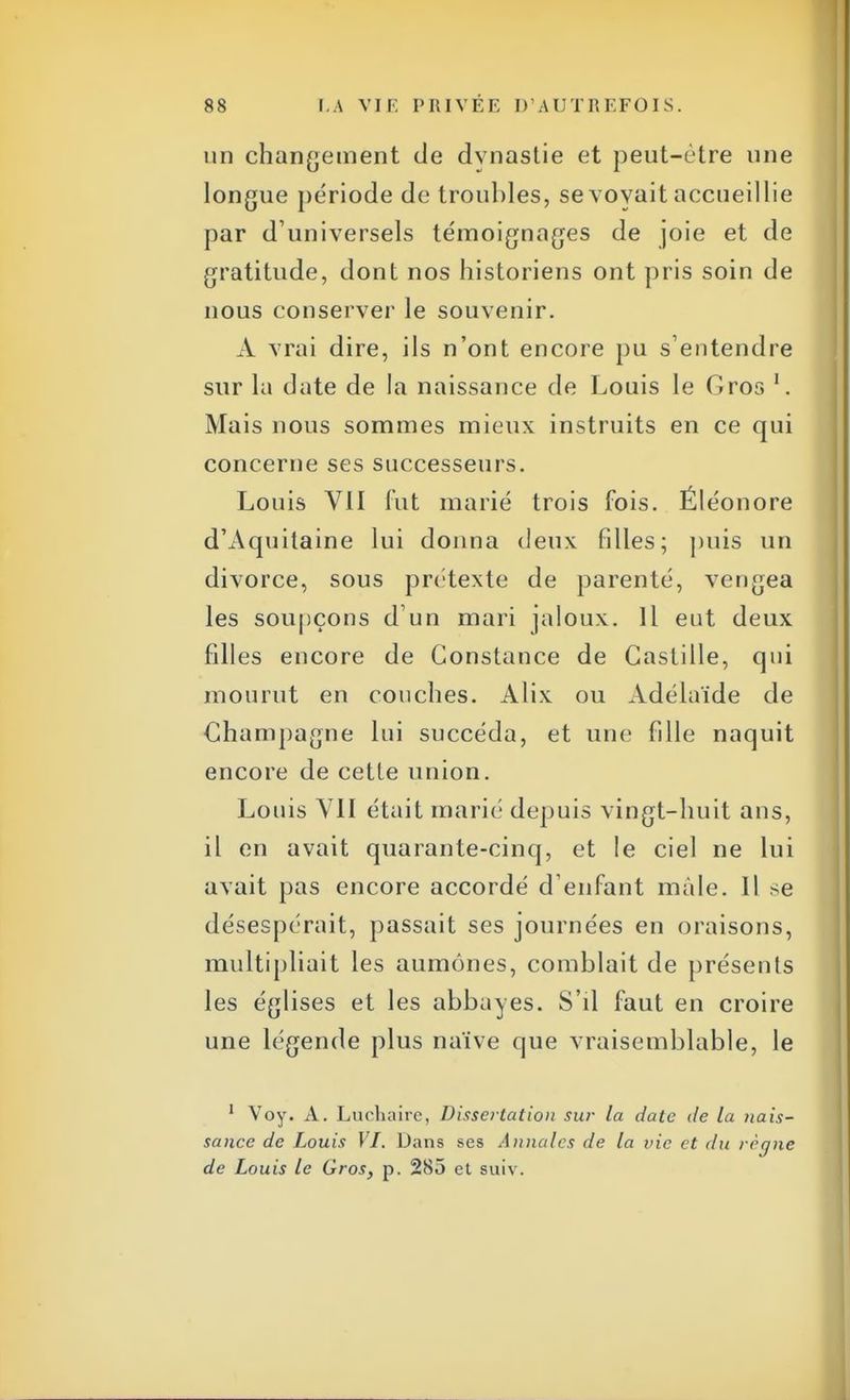 un changement de dynastie et peut-être une longue période de troubles, se voyait accueillie par d'universels témoignages de joie et de gratitude, dont nos historiens ont pris soin de nous conserver le souvenir. A vrai dire, ils n'ont encore pu s'entendre sur la date de la naissance de Louis le Gros 1. Mais nous sommes mieux instruits en ce qui concerne ses successeurs. Louis VII fut marié trois fois. Éléonore d'Aquitaine lui donna deux filles; puis un divorce, sous prétexte de parenté, vengea les soupçons d'un mari jaloux. Il eut deux filles encore de Constance de Castille, qui mourut en couches. Alix ou Adélaïde de Champagne lui succéda, et une fille naquit encore de cette union. Louis VII était marié depuis vingt-huit ans, il en avait quarante-cinq, et le ciel ne lui avait pas encore accordé d'enfant mâle. Il se désespérait, passait ses journées en oraisons, multipliait les aumônes, comblait de présents les églises et les abbayes. S'd faut en croire une légende plus naïve que vraisemblable, le 1 Voy. A. Luchaire, Dissertation sur la date de la nais- sance de Louis VI. Dans ses Annales de la vie et du rètjne de Louis le Gros, p. 285 et suiv.