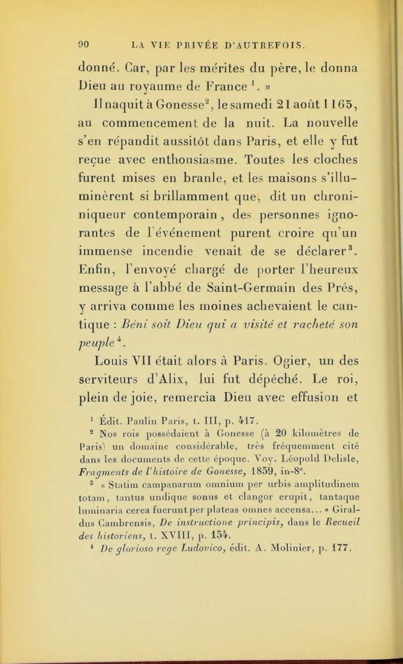 donné. Car, par les mérites du père, le donna Dieu au royaume de France 1. » Il naquit à Gonesse2, lesamedi 21 août 1 165, au commencement de la nuit. La nouvelle s'en répandit aussitôt dans Paris, et elle y fut reçue avec enthousiasme. Toutes les cloches furent mises en branle, et les maisons s'illu- minèrent si brillamment que, dit un chroni- niqueur contemporain , des personnes igno- rantes de 1 événement purent croire qu'un immense incendie venait de se déclarer3. Enfin, l'envoyé chargé de porter l'heureux message à l'abbé de Saint-Germain des Prés, y arriva comme les moines achevaient le can- tique : Béni soit Dieu qui a visité et racheté son peuple 4. Louis VII était alors à Paris. Ogier, un des serviteurs d'Alix, lui fut dépêché. Le roi, plein de joie, remercia Dieu avec effusion et 1 Édit. Paulin Paris, t. III, p. 417. 2 Nos rois possédaient à Gonesse (à 20 kilomètres de Paris) un domaine considérable, très fréquemment cité dans les documents de cette époque. Voy. Léopold Delisle, Fragments de l'histoire de Gonesse, 1859, in-8°. 3 « Statim campanarum omnium per urbis amplitudinem totam, tantus undique sonus et clangor ernpit, tantaque luminaria cerea fuerunt per plateas omnes accensa... » Giral- dus Cambrensis, De instructione principis, dans le Recueil des historiens, t. XVIII, p. 154. 4 De glorioso rcqe Ludovico, édit. A. Mobilier, p. 177.