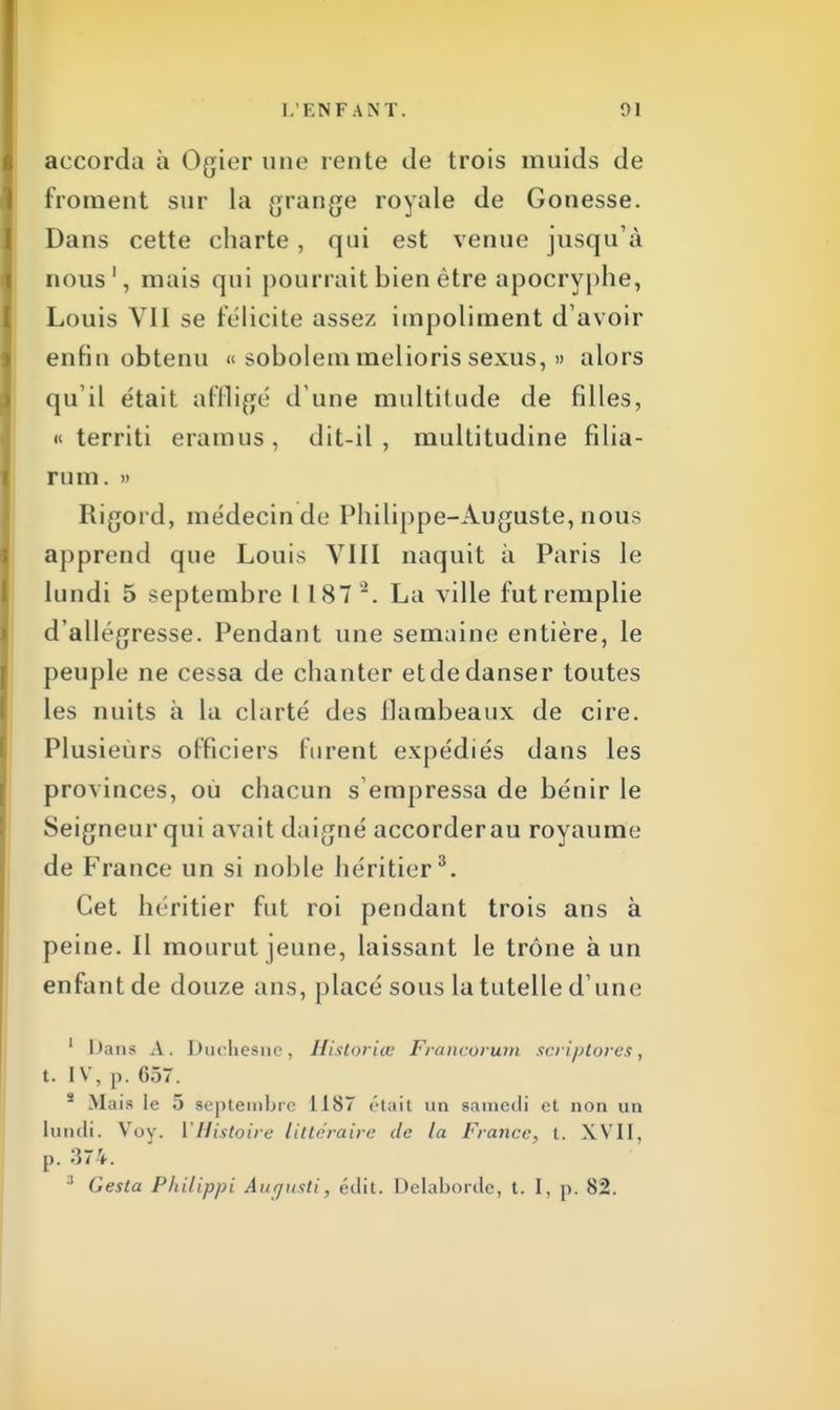 accorda à Ogier une rente de trois muids de froment sur la grange royale de Gonesse. Dans cette charte, qui est venue jusqu'à nous1, mais qui pourrait bien être apocryphe, Louis VII se félicite assez impoliment d'avoir enfin obtenu « sobolem mêlions sexus, » alors qu il était affligé d une multitude de filles, « territi eramus, dit-il, multitudine filia- rum. » Rigord, médecin de Philippe-Auguste, nous apprend que Louis VIII naquit à Paris le lundi 5 septembre 1 187 2. La ville fut remplie d'allégresse. Pendant une semaine entière, le peuple ne cessa de chanter et de danser toutes les nuits à la clarté des flambeaux de cire. Plusieurs officiers furent expédiés dans les provinces, ou chacun s empressa de bénir le Seigneur qui avait daigné accorder au royaume de France un si noble héritier3. Cet héritier fut roi pendant trois ans à peine. Il mourut jeune, laissant le trône à un enfant de douze ans, placé sous la tutelle d une 1 Dans A. Duchesne, Historiée Francorum scriptorcs , t. IV, p. 637. s Mais le 5 septembre 1187 était un samedi et non un lundi. Voy. l'Histoire littéraire de la France, t. XVII, p. 374. ;i Gesta Philippi Auqusti, édit. Delabordc, t. I, p. 82.