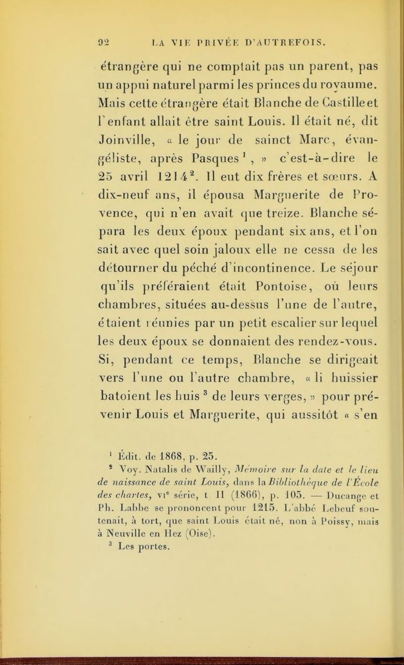 étrangère qui ne comptait pas un parent, pas un appui naturel parmi les princes du royaume. Mais cette étrangère était Blanche de Castilleet F enfant allait être saint Louis. Il était né, dit Joinville, « le jour de sainct Marc, évan- géliste, après Pasques1 , » c'est-à-dire le 25 avril J2142. Il eut dix frères et sœurs. À dix-neuf ans, il épousa Marguerite de Pro- vence, qui n'en avait que treize. Blanche sé- para les deux époux pendant six ans, et l'on sait avec quel soin jaloux elle ne cessa de les détourner du péché d'incontinence. Le séjour qu'ils préféraient était Pontoise, où leurs chambres, situées au-dessus l'une de l'autre, étaient réunies par un petit escalier sur lequel les deux époux se donnaient des rendez-vous. Si, pendant ce temps, Blanche se dirigeait vers l'une ou l'autre chambre, « li huissier batoient les huis 3 de leurs verges, » pour pré- venir Louis et Marguerite, qui aussitôt « s'en 1 Édit. de 1868. p. 25. * Voy. ]Natalis de YVaillv, Mémoire sur la claie et le lieu de naissance de saint Louis, dans la Bibliothèque de VÊcole des chartes, vic seine, t II (ISfiO), p. J05. — Ihnanjje et Ph. Lahhe se prononcent pour 1215. L'abbé Lebeuf sou- tenait, à tort, que saint Louis était né, non à Poissy, niais à Neuville en liez Oise). 3 Les portes.