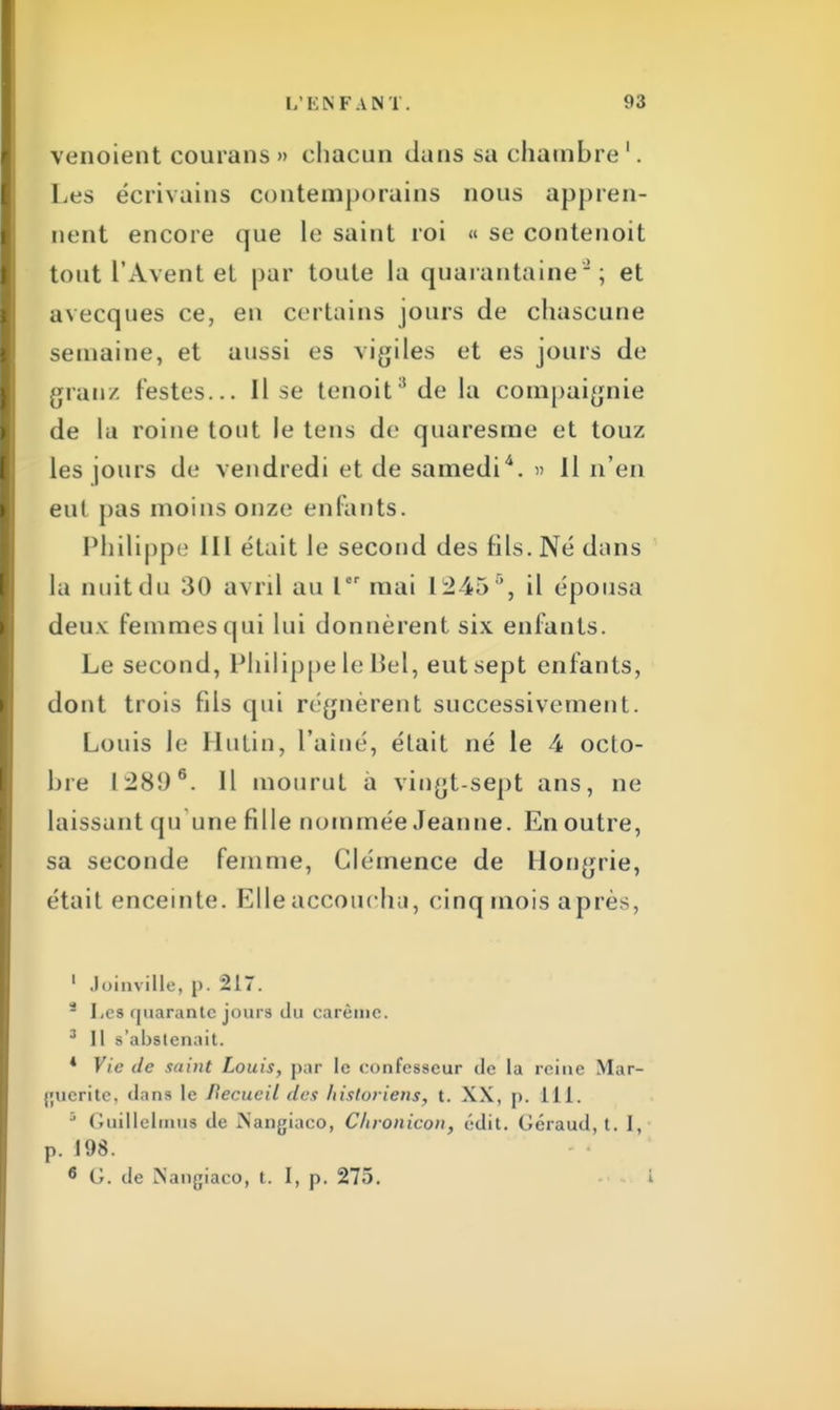 venoient courans » chacun dans sa chambre 1. Les écrivains contemporains nous appren- nent encore que le saint roi « se contenoit tout l'Avent et par toute la quarantaine; et avecques ce, en certains jours de chascune semaine, et aussi es vigiles et es jours de grau/, festes... Il se tenoit8 de la compaignie de la roiue tout le teus de quaresme et touz les jours de vendredi et de samedi4. » Il n'en eul pas moins onze enfants. Philippe III était le second des fils. Né dans la unit du 30 avril au Ier mai L2456, il épousa deux femmes qui lui donnèrent six enfants. Le second, Philippe le Bel, eut sept enfants, dont trois fils qui régnèrent successivement. Louis le Mutin, l'aîné, était né le 4 octo- bre 128Î)6. Il mourut à vingt-sept ans, ne laissant qu'une fille nommée Jeanne. En outre, sa seconde femme, Clémence de Hongrie, était enceinte. Elle accoucha, cinq mois après, 1 Joinville, p. 217. i Les quarante jours du carême. 3 II s'abstenait. * Vie de saint Louis, par le confesseur de la reine Mar- guerite, dans le Recueil des historiens, t. XX, p. lit. 5 Guillelmus de Mangiaco, C/ironicon, édit. Géraud, t. I, p. 198. 6 G. de Nangiaco, t. I, p. 275. i