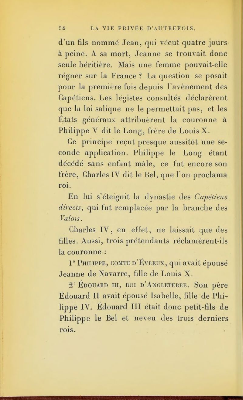 d'un fils nommé Jean, qui vécut quatre jours à peine. A sa mort, Jeanne se trouvait donc seule héritière. Mais une femme pouvait-elle régner sur la France ? La question se posait pour la première fois depuis l'avènement des Capétiens. Les légistes consultés déclarèrent que lu loi salique ne le permettait pas, et les Etats généraux attribuèrent la couronne à Philippe V dit le Long, frère de Louis X. Ce principe reçut presque uussitôt une se- conde application. Philippe le Long étant décédé sans enfunt mùle, ce fut encore son frère, Charles IV dit le Bel, que l'on proclama roi. En lui s'éteignit la dynastie des Capétiens directs, qui fut remplacée par la branche des Valois. Charles IV, en effet, ne laissait que des filles. Aussi, trois prétendants réclamèrent-ils la couronne : 1° Philippe, comte d'Évreux, qui avait épousé Jeanne de Navarre, fille de Louis X. 2'Édouard m, roi d'Angleterre. Son père Ëdouard II avait épousé Isabelle, fille de Phi- lippe IV- Édouard III était donc petit-fils de Philippe le Bel et neveu des trois derniers rois.