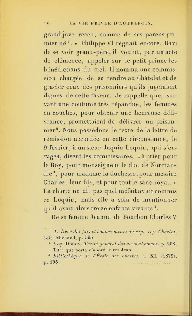 grand joye receu, comme de ses parens |>ri- mier né » Philippe VI régnait encore. Ravi de se voir grand-père, il voulut, pur un acte de clémence, appeler sur le petit prince les bénédictions du ciel. Il nomma une commis- sion chargée de se rendre au Châtelet et de gracier ceux des prisonniers qu'ils jugeraient dignes de cette faveur. Je rappelle que, sui- vant une coutume très répandue, les femmes en couches, pour obtenir une heureuse déli- vrance, promettaient de délivrer un prison- nier. Nous possédons le texte de la lettre de rémission accordée en cette circonstance, le 0 février, à un sieur Jaquin Loquin, qui s'en- gagea, disent les commissaires, « à prier pour le Roy, pour monseigneur le duc de Norman- die3, pour madame la duchesse, pour messire Charles, leur fils, et pour tout le sanc royal. » La charte ne dit pas quel méfait avait commis ce Loquin, mais elle a soin de mentionner qu il avait alors treize enfants vivants De sa femme Jeanne de Bourbon Charles V 1 Le livre des fais et bonnes tueurs du sage roy Charles, ('•dit. Micbaud, p. 595. - Voy. Dionis, Traité général des aecouchemens} p. 208. 3 Titre que porta d'abord le roi Jean. 4 Bibliothèque de l'Ecole des chartes, t. XL (1879), p. 195.