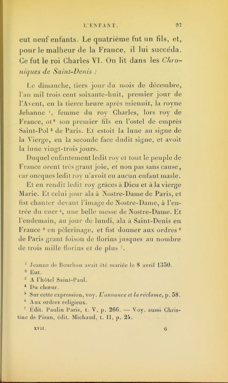 eut neuf entants. Le quatrième fut un fils, et, pour le malheur de la France, il lui succéda. Ce fut le roi Charles VI. On lit dans les Chro- niques de Saint-Denis : Le dimanche, tiers jour du mois de décembre, l'an mil trois cent soixante-huit, premier jour de l'Àvent, eu la tierce heure après naienuit, la royne Jehanne l, femme du roy Charles, lors roy de France, ots son premier fils en l'ostel de emprès Saint-Pol1 de Paris. Et estoit la lune au signe de la Vierge, en la seconde face dudit signe, et avoit la lune vingt-* trois jours. Duquel enfantement ledit roy et tout le peuple de France orenl très grant joie, et non pas sans cause, car oneques ledit roy n'avoit eu aucun enfant masle. Et en rendil ledit roy grâces à Dieu et à la vierge Marie. El celui jour al a à Nostre-Dame de Paris, et tist chanter dev ant l'image de Nostre-Dame, à l'en- trée du cuer4, une belle messe de Nostre-Dame. Et l'endemain, au jour de lundi, ala à Saint-Denis en France 5 en pèlerinage, et fist donner aux ordres r> de Paris grant foison de florins jusques au nombre de trois mille florins et de plus 7. 1 Jeanne de Hourbon avait été mariée le 8 avril 1-350. 1 Eut. 3 A l'hôtel Saint-Paul. * Du chœur. s Sur cette expression, voy. L'annonce cl la réclame, p. 58. 8 Aux ordres religieux. 7 Edit. Paulin Paris, t. V, p. 26(5. — Voy. aussi Chris- tine de Pisan, édit. Michaud, t. H, |). 24. xvu. 6
