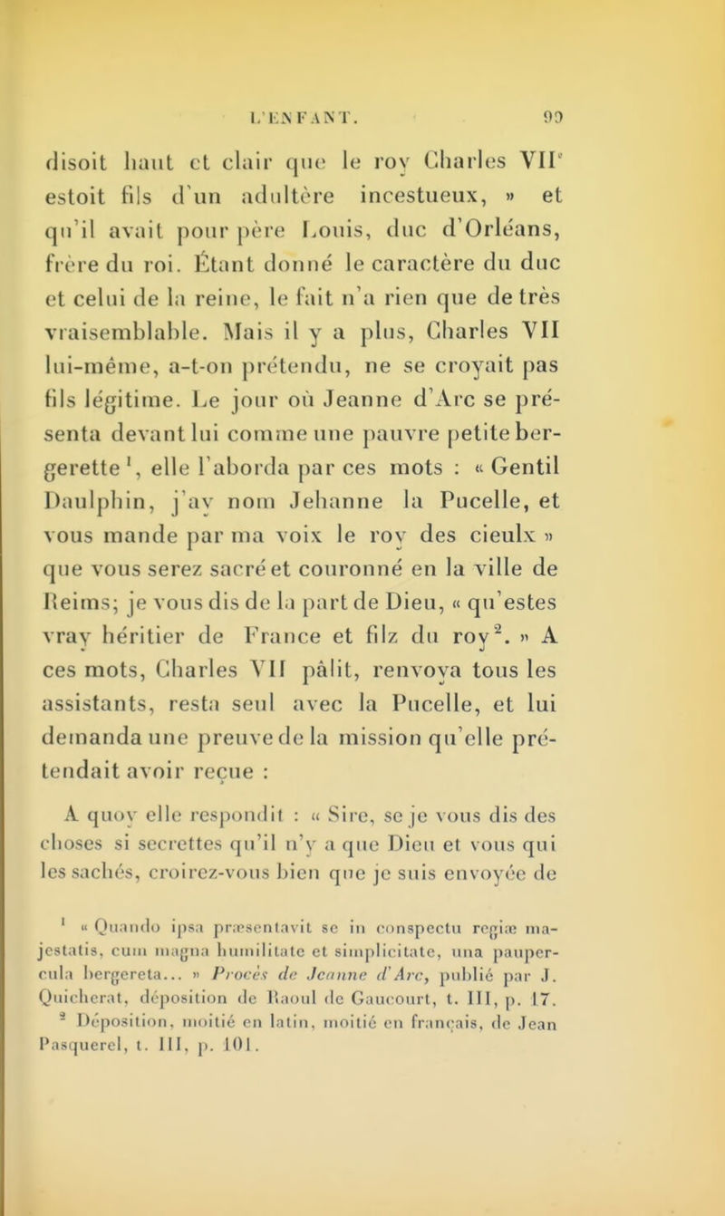 I. EJN FANT. 90 disoit haut et clair que le roy Charles VIT estoit fils d'un adultère incestueux, » et qu'il avait pour père Louis, duc d'Orléans, frère du roi. Étant donné le caractère du duc et celui de In reine, le fait n'a rien que de très vraisemblable. Mais il y a plus, Charles VII lui-même, a-t-on prétendu, ne se croyait pas fils légitime. Le jour où Jeanne d'Arc se pré- senta devant lui comme une pauvre petite ber- gerette1, elle l'aborda par ces mots : « Gentil Daulpbin, j'av nom Jehanne la Pucelle, et vous mande par ma voix le roy des cieulx » que vous serez sacré et couronné en la ville de Reims; je vous dis de la part de Dieu, « qu'estes vray héritier de France et filz du roy'2. » A ces mots, Charles VII pâlit, renvoya tous les assistants, resta seul avec la Pucelle, et lui demanda une preuve de la mission qu elle pré- tendait avoir reçue : A quov elle respoudil : « Sire, se je vous dis des choses si secrettes qu'il n'y a que Dieu et vous qui les saches, croirez-vous bien que j< suis envoyée «le 1 « Quando ipsa praesentavit se in conspectu rejjiiK ma- jestatis, cuiii magna humilitate et simplicitate, uuaa pauper- cnla bergereta... » Procès de Jeanne d'Arc, publié par J. Quicherat, déposition de Raoul de Gaucourt, t. III, p. 17. 2 Déposition, moitié en latin, moitié en français, de Jean