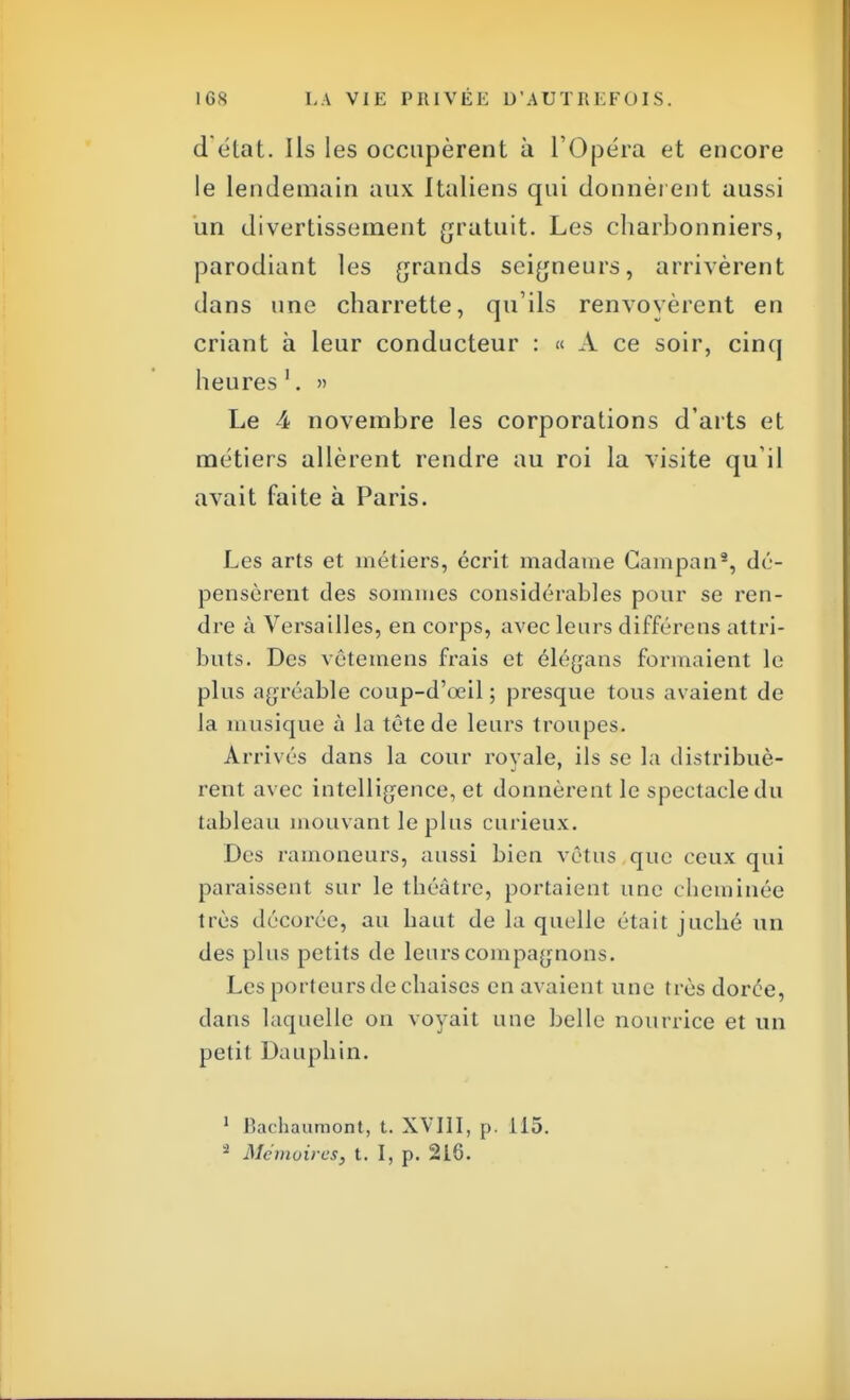 détat. Ils les occupèrent à L'Opéra et encore le lendemain aux Italiens qui donnèrent aussi un divertissement gratuit. Les charbonniers, parodiant les grands seigneurs, arrivèrent dans une charrette, qu'ils renvoyèrent en criant à leur conducteur : « A ce soir, cinq heures1. » Le 4 novembre les corporations d'arts et métiers allèrent rendre au roi la visite qu'il avait faite à Paris. Les arts et métiers, écrit madame Campan8, dé- pensèrent des sommes considérables pour se ren- dre à Versailles, en corps, avec leurs différens attri- buts. Des vêtemens frais et élégans formaient le plus agréable coup-d'œil ; presque tous avaient de la musique à la tête de leurs troupes. Arrivés dans la cour royale, ils se la distribuè- rent avec intelligence, et donnèrent le spectacle du tableau mouvant le plus curieux. Des ramoneurs, aussi bien vêtus que ceux qui paraissent sur le théâtre, portaient une cheminée très décorée, au haut de la quelle était juché un des plus petits de leurs compagnons. Les porteurs de chaises en avaient une très dorée, dans laquelle on voyait une belle nourrice et un petit Dauphin. 1 Bachaumont, t. XVIII, p. 115. * Mémoires, t. I, p. 216.