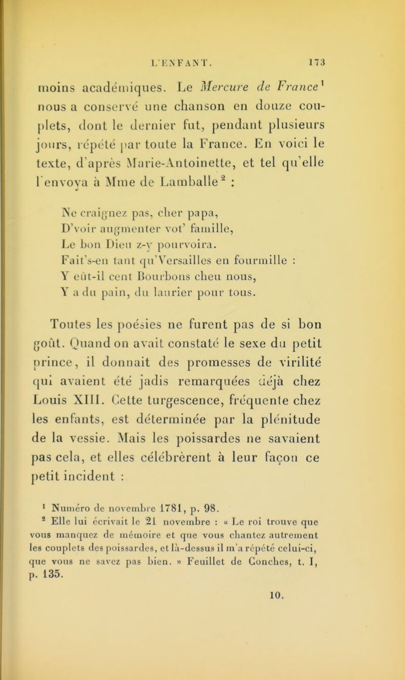 moins académiques. Le Mercure de France* nous a conservé une chanson en douze cou- plets, dont le dernier fut, pendant plusieurs jours, répété par toute la France. En voici le texte, d'après Marie-Antoinette, et tel qu'elle 1 envoya à Mme de Lamballe2 : Ne craignez pas, cher papa, D'voir augmenter vot' famille, Le bon Dieu z-v pourvoira. Fait's-en tant <pf Versailles en fourmille : Y eût-il cent Bourbons cheu nous, Y a du pain, du laurier pour tous. Toutes les poésies ne furent pas de si bon goût. Quand on avait constaté le sexe du petit prince, il donnait des promesses de virilité qui avaient été jadis remarquées déjà chez Louis XIII. Cette turgescence, fréquente chez les enfants, est déterminée par la plénitude de la vessie. Mais les poissardes ne savaient pas cela, et elles célébrèrent à leur façon ce petit incident : 1 Numéro de novembre 1781, p. 98. * Elle lui écrivait le 21 novembre : « Le roi trouve que vous manquez de mémoire et que vous ebantez autrement les couplets des poissardes, et là-dessus il m'a répété celui-ci, que vous ne savez pas bien. » Feuillet de Goncbes, t. I, P. 135. 10.