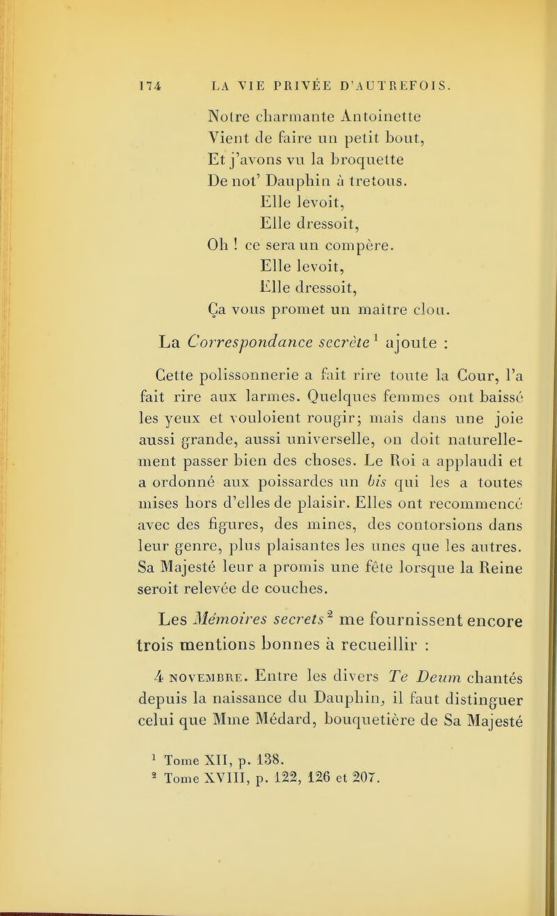 Noire charmante Antoinette Vient de faire un petit bout, Et j'avons vu la broquette De not' Dauphin à tretous. Elle levoit, Elle dressoit, Oh ! ce sera un compère. Elle levoit, Elle dressoit, Ça vous promet un maître don. La Correspondance secrète 1 ajoute : Cette polissonnerie a fait rire toute la Cour, l'a fait rire aux larmes. Quelques femmes ont baissé les yeux et vouloient rougir; mais dans une joie aussi grande, aussi universelle, on doit naturelle- ment passer bien des choses. Le Roi a applaudi et a ordonné aux poissardes un bis qui les a toutes mises hors d'elles de plaisir. Elles ont recommencé avec des figures, des mines, des contorsions dans leur genre, plus plaisantes les unes que les autres. Sa Majesté leur a promis une fête lorsque la Reine seroit relevée de couches. Les Mémoires secrets'2 me fournissent encore trois mentions bonnes à recueillir : 4 novembre. Entre les divers Te Dewn chantés depuis la naissance du Dauphin, il faut distinguer celui que Mme Médard, bouquetière de Sa Majesté 1 Tome XII, p. 138. 2 Tome XVIII, p. 122, 126 et 207.