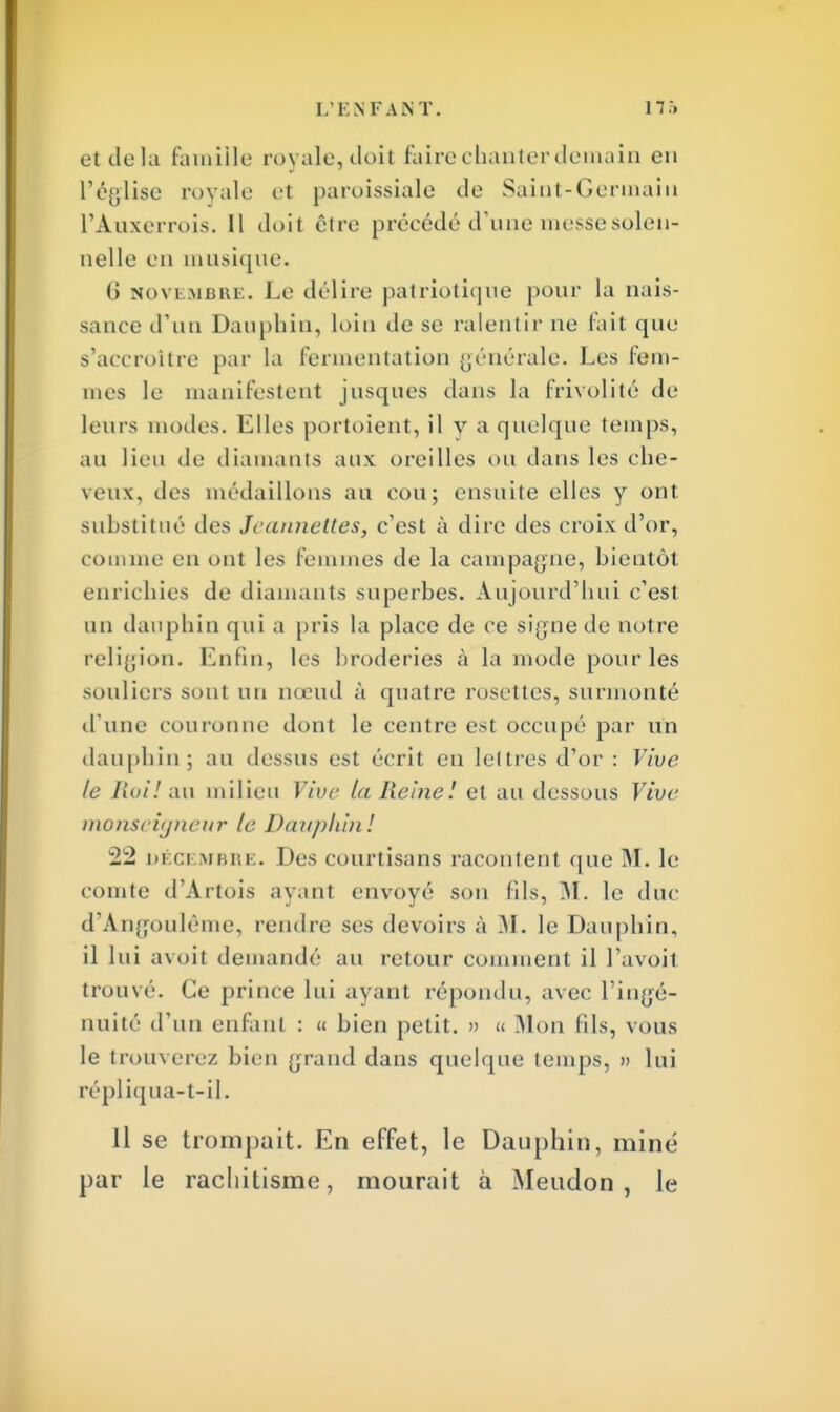 et delà famille royale, doit faire chanter demain en l'église rovalc et paroissiale de Saint-Germain l'Auxerrois. Il doit être précédé d'une messe solen- nelle en musique. (J novembre. Le délire patriotique pour la nais- sance d'un Dauphin, loin de se ralentir ne fait que s'accroître par la fermentation générale. Les fem- mes le manifestent jusques dans la frivolité de leurs modes. Elles portoient, il v a quelque temps, au lieu de diamants aux oreilles ou dans les che- veux, des médaillons au cou; ensuite elles y ont substitué des Jeannettes, c'est à dire des croix d'or, comme en ont les femmes de la campagne, hieutôt enrichies de diamants superhes. Aujourd'hui c'est un dauphin qui a pris la place de ce signe de notre religion. Enfin, les broderies à la mode pour les souliers sont un nœud à quatre rosettes, surmonté d'une couronne dont le centre est occupé par un dauphin; au dessus est écrit en lettres d'or : Vive le Roi! au milieu Vive la Reine! et au dessous Vive inonscitjneitr le Dauphin! m ci vibre. Des courtisans racontent que M. le comte d'Artois ayant envoyé sou (ils, M. le duc d'Angouléme, rendre ses devoirs à M. le Dauphin, il lui avoit demandé au retour comment il l'avoit trouvé. Ce prince lui ayant répondu, avec l'ingé- nuité d'un enfant : « bien petit. » « Mon fils, vous le trouverez bien grand dans quelque temps, » lui répliqua-t-il. 11 se trompait. En effet, le Dauphin, miné par le rachitisme, mourait à Meudon , le