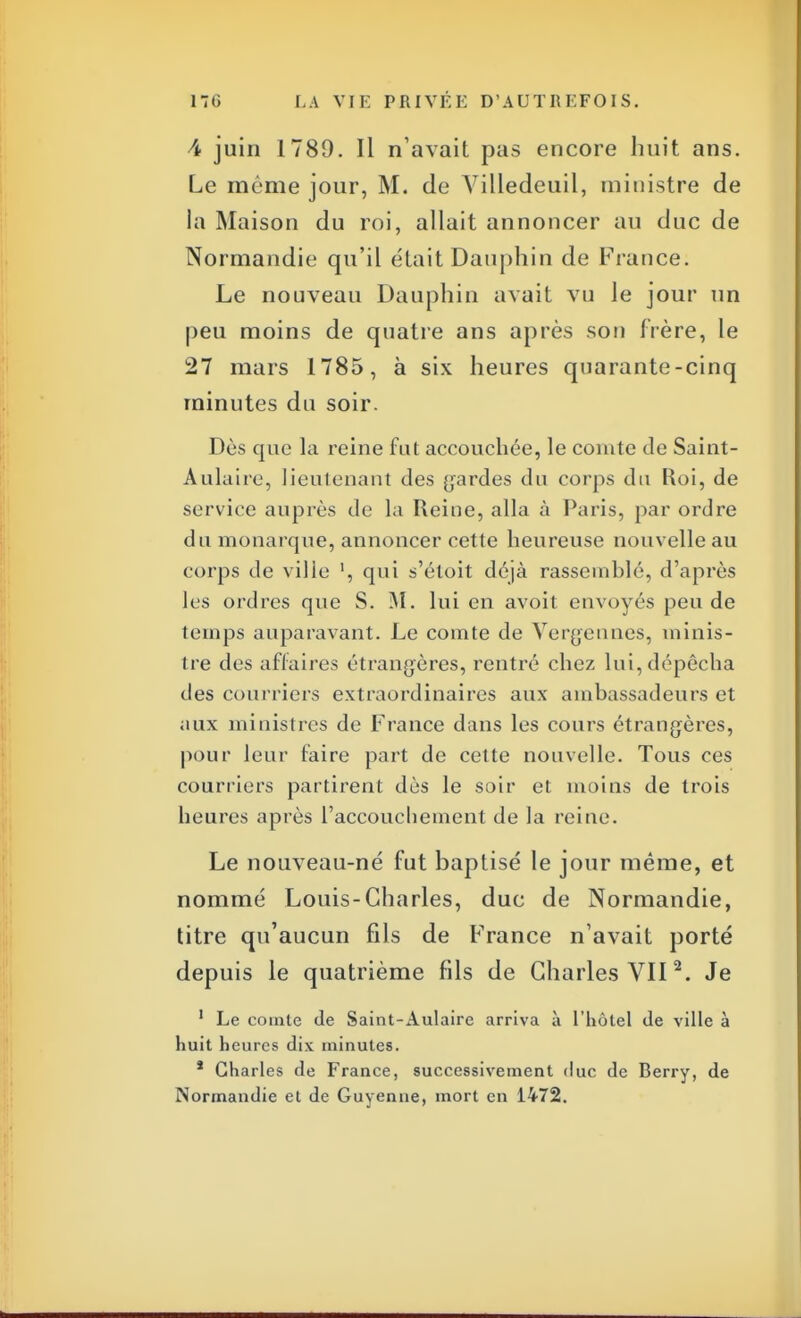 -4 juin 1789. Il n'avait pas encore huit ans. Le même jour, M. de Villedeuil, ministre de la Maison du roi, allait annoncer au duc de Normandie qu'il était Dauphin de Fiance. Le nouveau Dauphin avait vu le jour un peu moins de quatre ans après son frère, le 27 mars 1785, à six heures quarante-cinq minutes du soir. Dès que la reine fut accouchée, le comte de Saint- Aulaire, lieutenant des gardes du corps du Roi, de service auprès de la Reine, alla à Paris, par ordre du monarque, annoncer cette heureuse nouvelle au corps de ville qui s'éloit déjà rassemblé, d'après les ordres que S. M. lui en avoit envoyés peu de temps auparavant. Le comte de Vergennes, minis- tre des affaires étrangères, rentré chez lui, dépêcha des courriers extraordinaires aux ambassadeurs et aux ministres de France dans les cours étrangères, pour leur faire part de cette nouvelle. Tous ces courriers partirent dès le soir et moins de trois heures après l'accouchement de la reine. Le nouveau-né fut baptisé le jour même, et nommé Louis-Charles, duc de Normandie, titre qu'aucun fils de France n'avait porté depuis le quatrième fds de Charles VII2. Je 1 Le comte de Saint-Aulaire arriva à l'hôtel de ville à huit heures dix minutes. * Charles de France, successivement duc de Berry, de Normandie et de Guyenne, mort en 1472.