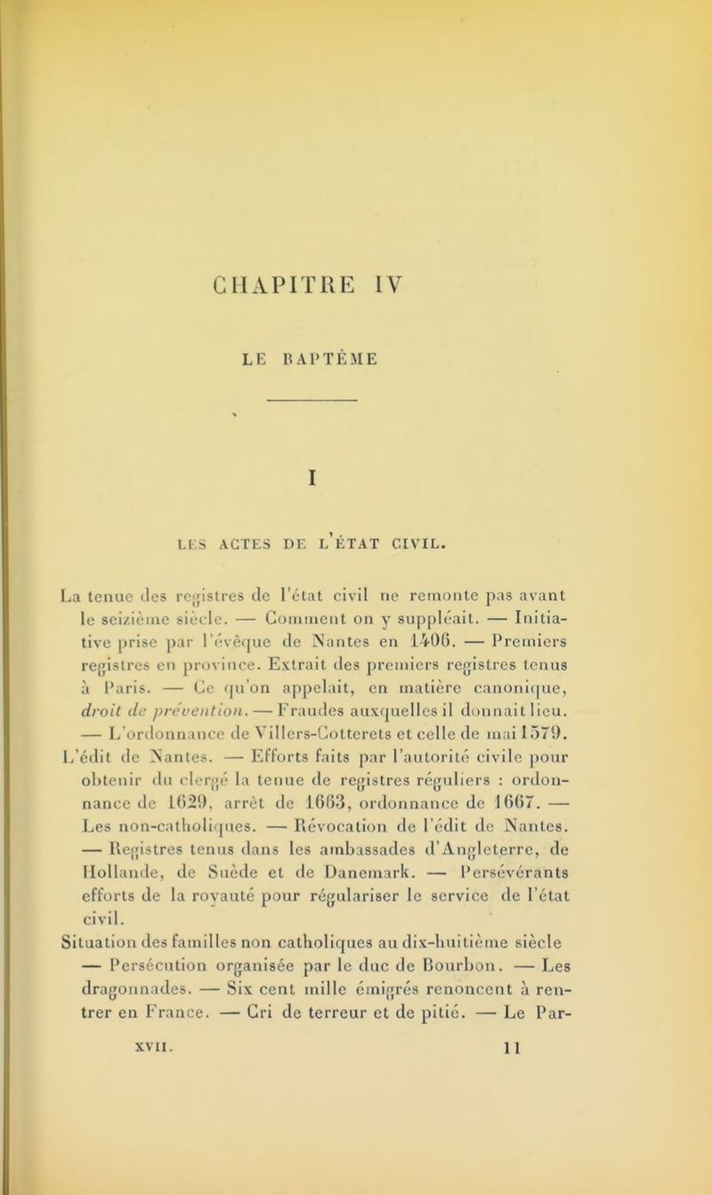 LE BAPTÊME I LKS ACTES DE l'ÉTAT CIVIL. La tenue îles registres de l'état civil rie remonte pas avant le seizième siècle. — Comment on y suppléait. — Initia- tive prise par lYvèquc de Nantes en 1406. — Premiers registres en province. Extrait des premiers registres tenus à Paris. — Ce qu'on appelait, en matière canonique, droit de prévention. — Fraudes auxquelles il donnait lieu. — L'ordonnance de Villers-Cotterets et celle de mai 157'.). L'édit de Nantes. — Efforts faits par l'autorité civile pour obtenir du clergé la tenue de registres réguliers : ordon- nance de 162!). arrêt de 1663, ordonnance de 1667. — Les non-catholiques. — Révocation de l'édit de Nantes. — Registres tenus dans les ambassades d'Angleterre, de Hollande, de Suède et de Danemark. — Persévérants efforts de la rovauté pour régulariser le service de l'état civil. Situation des familles non catholiques au dix-huitième siècle — Persécution organisée par le duc de Bourbon. — Les dragonnades. — Six cent mille émigrés renoncent à ren- trer en France. — Cri de terreur et de pitié. — Le Par- XVII. 1 1