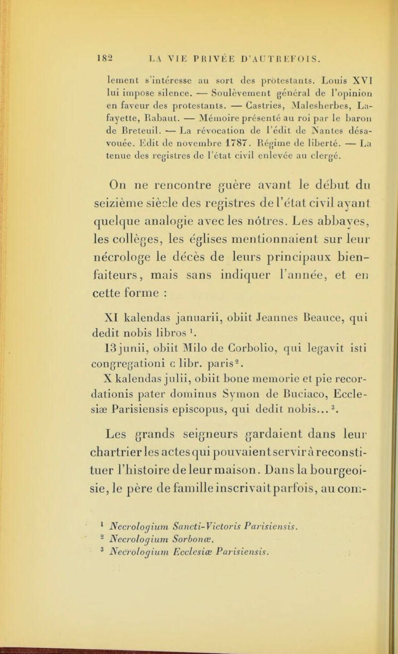 lcment s'intéresse au sort des protestants. Louis XVI lui impose silence. — Soulèvement général de l'opinion en faveur des protestants. — Castries, Malesberbes, La- favette, Rabaut. — Mémoire présenté au roi par le baron de Breteuil. — La révocation de l edit de Nantes désa- vouée. Ldit de novembre 1787. Régime de liberté. — La tenue des registres de l'état civil enlevée au clergé. On ne rencontre guère avant le début du seizième siècle des registres de l'état civil ayanl quelque analogie avec les nôtres. Les abbayes, les collèges, les églises mentionnaient sur leur nécrologe le décès de leurs principaux bien- faiteurs, mais sans indiquer l'année, et en cette forme : XI kalendas januarii, obiit Jeannes Beauce, qui dédit nobis libres '. 13junii, obiit Milo de Corbolio, qui legavit isti congregationi c libr. paris2. X kalendas julii, obiit boue memorie et pie recor- dationis pater dominus Symon de Bueiaco, Eccle- siae Parisiensis episcopus, qui dédit nobis...3. Les grands seigneurs gardaient dans leur chartrier les actes qui pouvaientservir à reconsti- tuer l'histoire de leur maison. Dans la bourgeoi- sie, le père de famille inscrivaitparfois, aucom- 1 Nccroloaium Sancti-Vicloris Parisiensis. - Necrologium Sorbonœ. 3 Nccrologium Ecclesiœ Parisiensis.