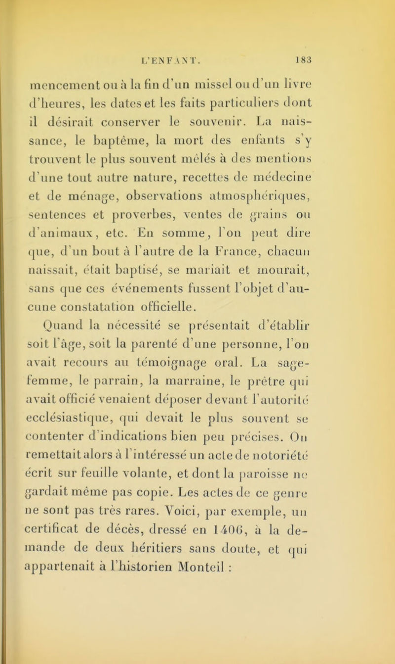 mencement ou à la lin d'un missel ou d'un livre d'heures, les dates et les faits particuliers dont il désirait conserver le souvenir. La nais- sance, le baptême, la mort des enfants s'y trouvent le plus souvent mêlés à des mentions d'une tout autre nature, recettes de médecine et de ménage, observations atmosphériques, sentences et proverbes, ventes de grains ou d'animaux, etc. En somme, I on peut dire «pie, d'un bout à l'autre de la Fi ance, chacun naissait, était baptisé, se mariait et mourait, sans (pie ces événements fussent l'objet d'au- cune constatation officielle. Quand la nécessité se présentait d'établir soit l'âge, soit la parenté d'une personne, l'on avait recours au témoignage oral. La sage- femme, le parrain, la marraine, le prêtre qui avait officié venaient déposer devant l'autorité ecclésiastique, qui devait le plus souvent se contenter d'indications bien peu précises. On remettait alors à l'intéressé un acte de notoriété écrit sur feuille volante, et dont la paroisse ne gardait même pas copie. Les actes de ce genre ne sont pas très rares. Voici, par exemple, un certificat de décès, dressé en 1406, a la de- mande de deux héritiers sans doute, et qui appartenait à l'historien Monteil :