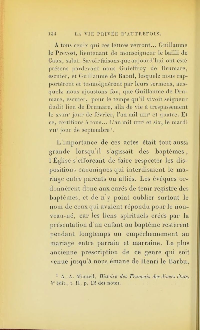 A tous cculx qui ces lettres verront... Guillaume le Prévost, lieutenant de monseigneur le bailli de Caux, salut. Savoir faisons que aujourd'hui ont esté présens pardevant nous Guieffroy de Drumare, escuier, et Guillaume de Raoul, lesquelz nous rap- portèrent et tesmoignèrent par leurs sermens, aus- quelz nous ajoustons foy, que Guillaume de Dru- mare, escuier, pour le temps qu'il vivoit seigneur dudil lieu de Drumare, alla de vie à trespassement le xviri0 jour de février, l'an mil 1111e et quatre. Et ce, certifions à tous... L'an mil imc et six, le mardi viie jour de septembre '. L'importance de ces actes était tout aussi grande lorsqu'il s'agissait des baptêmes, l'Église s'efforçant de foire respecter les dis- positions canoniques qui interdisaient le ma- riage entre parents ou alliés. Les êvêques or- donnèrent donc aux curés de tenir registre des baptêmes, et de n'y point oublier surtout le nom de ceux qui avaient répondu pour le nou- veau-né, car les liens spirituels créés par la présentation d un enfant au baptême restèrent pendant longtemps un empêchemement au mariage entre parrain et marraine. La plus ancienne prescription de ce genre qui soit venue jusqu'à nous émane de Henri le Barbu, 1 A.-A. Monteil, Histoire des Français des divers états,