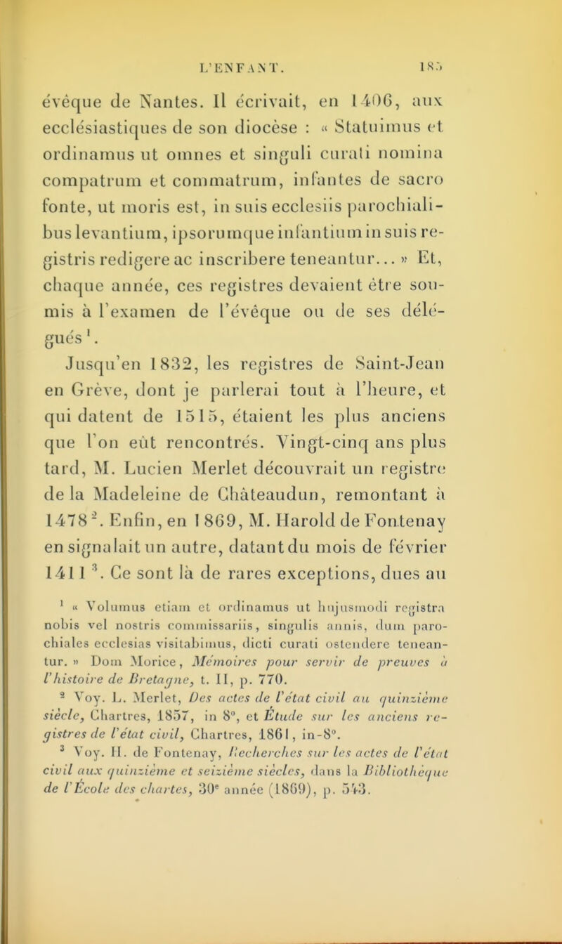 évéque de Nantes. Il écrivait, en 1-iDG, aux ecclésiastiques de son diocèse : « Statuimus et ordiuamus ut omnes et singuli curati nomina compatrum et commatrum, infantes de sacro fonte, ut inoris est, in suis ecclesiis parochiali- bus levantium, ipsorumque infantium in suis re- gistris redigere ac inscribere teneantur... >•• Et, chaque aimée, ces registres devaient être sou- mis à l'examen de l'évêque ou de ses délé- gués 1. Jusqu'en 1832, les registres de Saint-Jean en Grève, dont je parlerai tout à l'heure, et qui datent de 1515, étaient les plus anciens que I on eut rencontrés. Vingt-cinq ans plus tard, M. Lucien Merlet découvrait un registre delà Madeleine de Ghàteaudun, remontant à 147K-. Enfin, en 1 8G9, M. Harold de Fontenay en signalait un autre, datantdu mois de février 1411 3. Ce sont là de rares exceptions, dues au 1 « Volumus etiain et onlitiamus ut linjusnindi rejjistra nobis vcl nostris coiniuissariis, singulis annis, dum paro- cliiales ccclesias visitabimus, dictî curati ostetidere tenean- tur. » Dom Morice, Mémoires pour servir de preuves à l'histoire de Bretagne, t. II, p. 770. - Voy. L. Merlet, Des actes de l'état civil au Quinzième siècle, Chartres, 1857, in 8, et Etude sur les anciens re- gistres de l'état civil, Chartres, 1861, in-8°. 3 Voy. II. de Fontenay, Recherches sur les actes de l'état civil aux quinzième et seizième siècles, dans la Bibliothèque de l'Ecole des chartes, 30e année (18G9), p. 543.