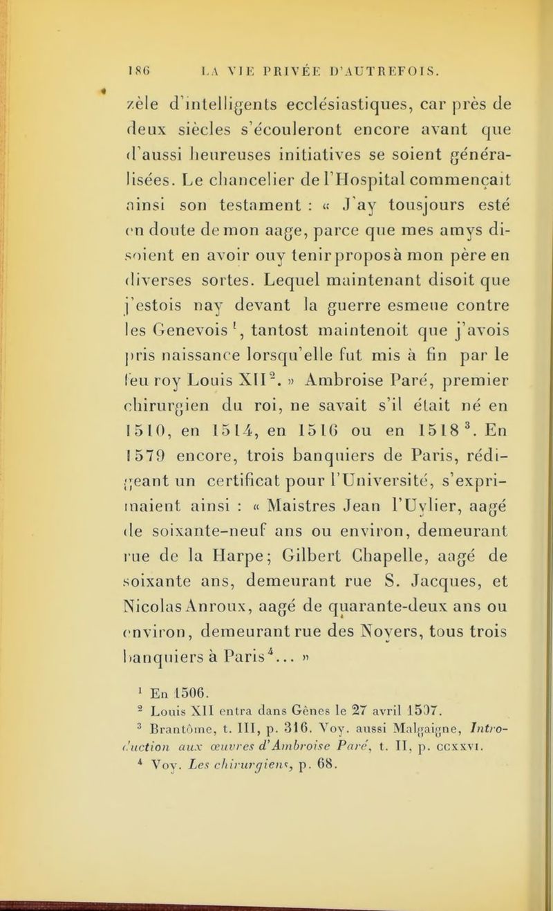 zèle d'intelligents ecclésiastiques, car près de deux siècles s'écouleront encore avant que d'aussi heureuses initiatives se soient généra- lisées. Le chancelier de l'Hospital commençait ainsi son testament : « J ay tousjours esté en doute démon aage, parce que mes amys di- soient en avoir ouy tenirproposà mon père en diverses sortes. Lequel maintenant disoit que j'cstois nay devant la guerre esmeue contre les (Genevois 1, tantost maintenoit que j'avois pris naissance lorsqu'elle fut mis à fin par le l'eu roy Louis XII2. » Ambroise Paré, premier chirurgien du roi, ne savait s'il était né en 1510, en 1514, en 151(5 ou en 15183. En 1579 encore, trois banquiers de Paris, rédi- geant un certificat pour l'Université, s'expri- maient ainsi : « Maistres Jean l'Uylier, aagé de soixante-neuf ans ou environ, demeurant rue de la Harpe; Gilbert Chapelle, aagé de soixante ans, demeurant rue S. Jacques, et Nicolas Anroux, aagé de quarante-deux ans ou environ, demeurant rue des Noyers, tous trois banquiers à Paris4... » 1 En 1506. 2 Louis XII entra dans Gènes le 27 avril 1537. 3 Brantôme, t. III, p. 316. Voy. aussi Malgaigne, Intro- duction aux œuvres d'Ambroise Paré, t. II. p. ccxxvi. * Voy. Les chirurgien*, p. 68.