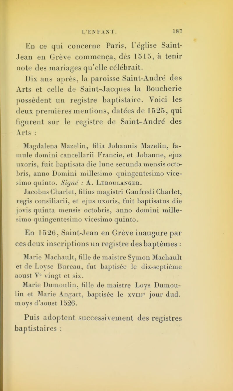 En ce qui concerne Paris, l'église Saint- Jean en Grève commença, dès 1515, à tenir note des mariages qu'elle célébrait. Dix ans après, la paroisse Saint-André des Arts et celle de Saint-Jacques la Boucherie possèdent un registre baptistaire. Voici les deux premières mentions, datées de 1525, qui figurent sur le registre de Saint-André des Arts : Magdalena Mazelin, filia Johannis Mazelin, fa- mille domini cancellarii Francie, et Johanne, ejus uxoris, lui! baptisatadie lune secunda inensis octo- bris, anno Domini millesimo quingentesimo vice- simo quinto. Signe : A. Leboueanger. Jacobus Cliarlet, fîlins magistri Gaufredi Charlet, régis consiliarii, et ejus uxoris, fuit baptisatus die jovis quinta mensis octobris, anno domini mille- simo quingentesimo vicesimo quinto. En 152(3, Saint-Jean en Grève inaugure par ces deux inscriptions un registre des baptêmes : Marie Machault, fille de maislre Symon Macbault et de Loyse Bureau, fut baptisée le dix-septième aoust Ve vin;;! et six. Marie Dumoulin, fille de maistre Loys Dumou- lin et Marie Angart, baptisée le xviij jour dud. moys d'aoust 152G. Puis adoptent successivement des registres baptistaires :