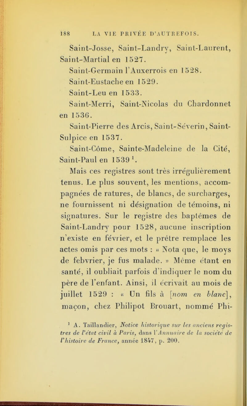 Saint-Josse, Saint-Landry, Saint-Laurent, Saint-Martial en 1527. Saint-Germain l'Auxerrois en 1528. Saint-Eustache en 1529. Saint-Leu en 1533. Saint-Merri, Saint-Nicolas du Chardonnet en 153G. Saint-Pierre des Arcis, Saint-Se'verin, Saint- Sulpice en 1537. Saint-Côme, Sainte-Madeleine de la Cité, Saint-Paul en 1539 l. Mais ces registres sont très irrégulièrement tenus. Le plus souvent, les mentions, accom- pagnées de ratures, de blancs, de surcharges, ne fournissent ni désignation de témoins, ni signatures. Sur le registre des baptêmes de Saint-Landry pour 1528, aucune inscription n'existe en février, et le prêtre remplace les actes omis par ces mots : « Nota que, le moys de febvrier, je fus malade. » Même étant en santé, il oubliait parfois d'indiquer le nom du père de l'enfant. Ainsi, il écrivait au mois de juillet 1529 : « Un fils à [nom en blanc], maçon, chez Philipot Brouart, nommé Phi- 1 A. Taillandier, Notice historique sur les anciens regis- tres de l'état civil à Paris, dans l'Annuaire de la société de Vhistoire de France, année 1847, p. 200.
