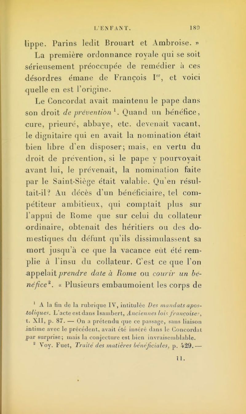 lippe. Parins ledit Brouart et Ambroise. » La première ordonnance royale qui se soit sérieusement préoccupée de remédier à ces désordres émane de François [8r, et voici quelle en est l'origine. Le Concordat avait maintenu le pape dans son droit de prévention 1. Quand un bénéfice, cure, prieure, abbaye, etc. devenait vacant, le dignitaire qui en avait la nomination était bien libre d'en disposer; mais, en vertu du droit de prévention, si le pape y pourvoyait avant lui, le prévenait, la nomination faite par le Saint-Siège était valable. Qu'en résul- tait-il? Au décès d'un bénéficiaire, tel com- pétiteur ambitieux, qui comptait plus sur L'appui de Rome que sur celui du collateur ordinaire, obtenait des héritiers ou des do- mestiques du défunt qu'ils dissimulassent sa mort jusqu'à ce que la vacance eut été rem- plie à 1 insu du collateur. C'est ce que l'on appelait prendre date à Rome ou courir un bé- néfice2. « Plusieurs embaumoient les corps de 1 À la fin de la rubrique IV, intitulée Des mandats apos- totif/ues. L'acte est dans Isambcrt, Anciennes lois françaises, t. XII, p. 87. — On a prétendu que ce passage, sans liaison intime avec le précédent, avait été inséré dans le Concordat par surprise; mais la conjecture est bien invraisemblable. - Voy. Fuet, Traite' des matières bénéficiâtes, p. 429.—