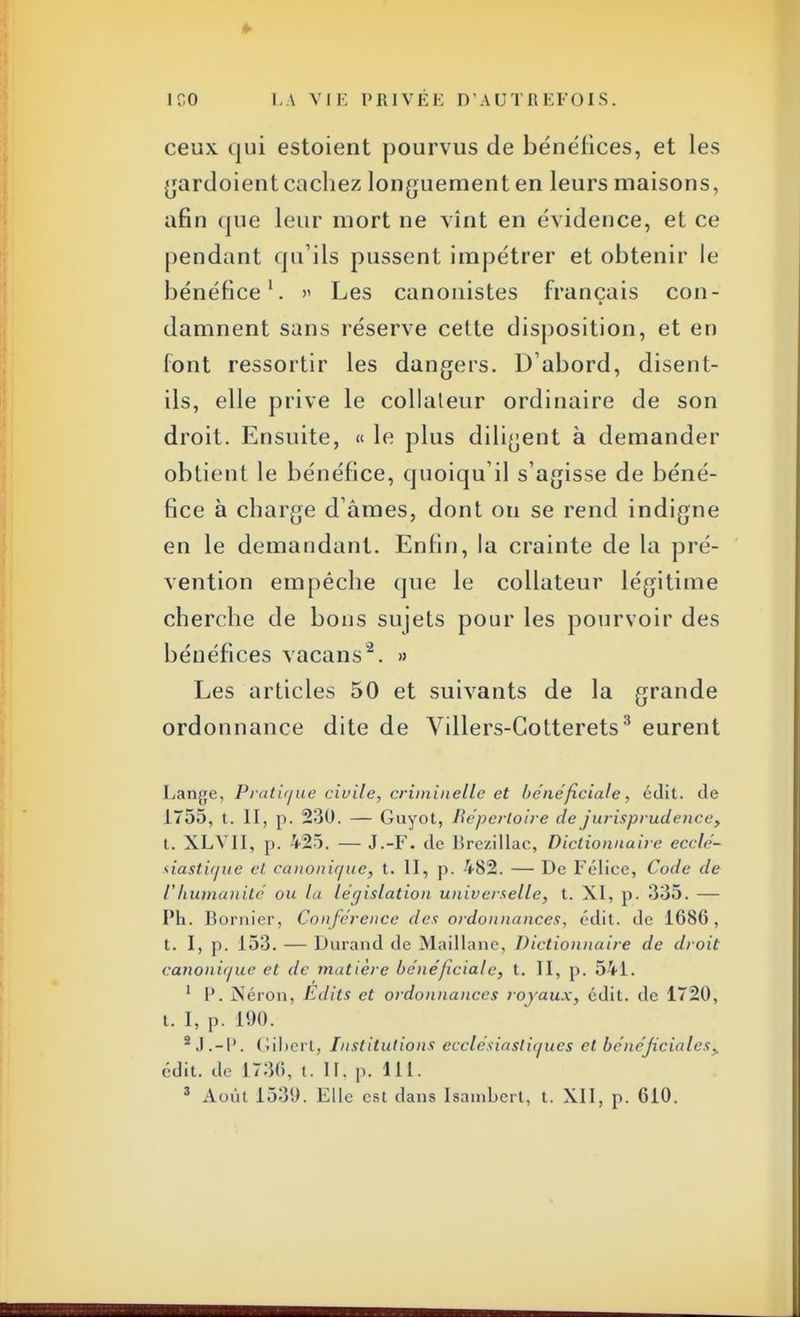 ceux qui estoient pourvus de bénéfices, et les gardoient cachez longuement en leurs maisons, afin que leur mort ne vînt en évidence, et ce pendant qu'ils pussent impétrer et obtenir le bénéfice1. » Les canonistes français con- damnent sans réserve cette disposition, et en Font ressortir les dangers. D'abord, disent- ils, elle prive le collaleur ordinaire de son droit. Ensuite, « le plus diligent à demander obtient le bénéfice, quoiqu'il s'agisse de béné- fice à charge d'âmes, dont on se rend indigne en le demandant. Enfin, la crainte de la pré- vention empêche que le collateur légitime cherche de bons sujets pour les pourvoir des bénéfices vacans2. » Les articles 50 et suivants de la grande ordonnance dite de Villers-Gotterets3 eurent Lange, Pratique civile, criminelle et bénéficiale, édit. de 1755, t. II, p. 230. — Guyot, Répertoire de jurisprudence, t. XLVII, p. 425. — J.-F. de lîrezillac, Dictionnaire ecclé- siastique cl canonique, t. II, p. 482. — De Félice, Code de Vhujnanité ou la législation universelle, t. XI, p. 335. — Ph. Bornier, Conférence des ordonnances, édit. de 1686, t. I, ]). 153. — Durand de Maillane, Dictionnaire de droit canonique et de matière bénéficiale, t. II, p. 541. 1 1'. Néron, Edits et ordonnances royaux, édit. de 1720, t. I, p. 190. 2 J.-IV Gihertj Institutions ecclésiastiques et bénéficiâtes. édit. de 1730, t. II. p. 111.