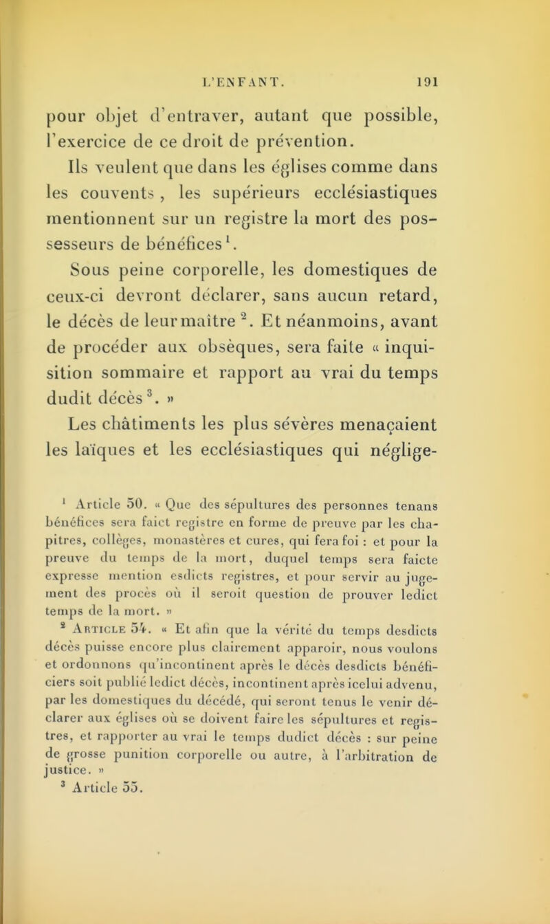 pour objet d'entraver, autant que possible, l'exercice de ce droit de prévention. Ils veulent que dans les églises comme dans les couvents , les supérieurs ecclésiastiques mentionnent sur un registre la mort des pos- sesseurs de bénéfices1. Sous peine corporelle, les domestiques de ceux-ci devront déclarer, sans aucun retard, le décès de leur maître 2. Et néanmoins, avant de procéder aux obsèques, sera faite « inqui- sition sommaire et rapport au vrai du temps dudit décès 3. » Les châtiments les plus sévères menaçaient les laïques et les ecclésiastiques qui néglige- 1 Article 50. « Que des sépultures des personnes tenans bénéfices sera faict registre en forme de preuve par les cha- pitres, collèges, monastères et cures, qui fera foi : et pour la preuve du temps de la mort, duquel temps sera faietc expresse mention esdicts registres, et pour servir au juge- ment des procès où il scroit question de prouver ledict temps de la mort. » s Article 54. « Et afin que la vérité du temps desdicts décès puisse encore plus clairement apparoir, nous voulons et ordonnons qu'incontinent après le décès desdicts bénéfi- ciers soit publié ledict décès, incontinent après icclui advenu, par les domestiques du décédé, qui seront tenus le venir dé- clarer aux églises où se doivent faire les sépultures et regis- tres, et rapporter au vrai le temps dudict décès : sur peine de grosse punition corporelle ou autre, à l'arbitration de justice. » 3 Article 55.