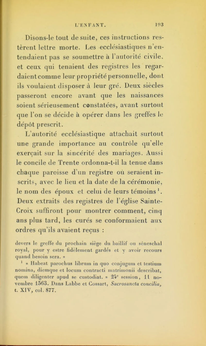 Disons-le tout de suite, ces instructions res- tèrent lettre morte. Les ecclésiastiques n'en- tendaient pas se soumettre a l'autorité civile, et ceux qui tenaient des registres les regar- daientcomme leur propriété personnelle, dont ils voulaient disposer à leur gré. Deux siècles passeront encore avant que les naissances soient sérieusement constatées, avant surtout que l'on se décide à opérer dans les greffes le dépôt prescrit. L'autorité ecclésiastique attachait surtout une grande importance au contrôle qu'elle exerçait sur la sincérité des mariages. Aussi le concile de Trente ordonna-t-il la tenue dans chaque paroisse d'un registre où seraient in- scrits, avec le lieu et la date de la cérémonie, le nom des époux et celui de leurs témoins '. Deux extraits des registres de l'église Sainte- Croix suffiront pour montrer comment, cinq ans plus tard, les curés se conformaient aux ordres qu'ils avaient reçus : devers le greffe du prochain siège du baillif ou séncschal royal, pour y estre fidèlement gardés et y avoir recours quand besoin sera. » 1 « Ilabeat paroebus librum in quo conjuguni et testium nomina, diemque et locum contracti matrimonii describat, queui diligenter apud se custodiat. » 24e session, it no- vembre 1563. Dans Labbe et Cossart, Sacrosancla concilia, t. XIV, col. 877.