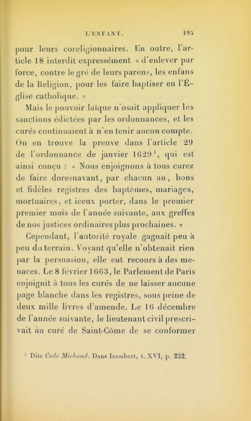 pour leurs coreligionnaires. En outre, l'ar- ticle 18 interdit expressément « d'enlever par force, contre le gré de leurs parens, les en fan s de la Religion, pour les faire baptiser en l'É- glise catholique. » Mais le pouvoir laïque n'osait appliquer les sanctions édictées par les ordonnances, et les curés continuaient à n'en tenir aucun compte. On en trouve la preuve dans l'article 29 de l'ordonnance de janvier 162!)', qui est ainsi conçu : « Nous enjoignons à tous curez de faire doresnavant, par chacun an, bons et fidèles registres des baptêmes, mariages, mortuaires, et iceux porter, dans le premier premier mois de l'année suivante, aux greffes de nos justices ordinaires plus prochaines. » Cependant, l'autorité royale gagnait peu à peu du terrain. Vovant qu'elle n'obtenait rien par la persuasion, elle eut recours à des me- naces. Le 8 février 16G3, le Parlement de Paris enjoignit à tous les curés de ne laisser aucune page blanche dans les registres, sous peine de deux mille livres d'amende. Le 1G décembre de l'année suivante, le lieutenant civil prescri- vait au curé de Saint-Gôme de se conformer ; Dite Code Michaud. Dans Isambert, t. XVI, p. 232.