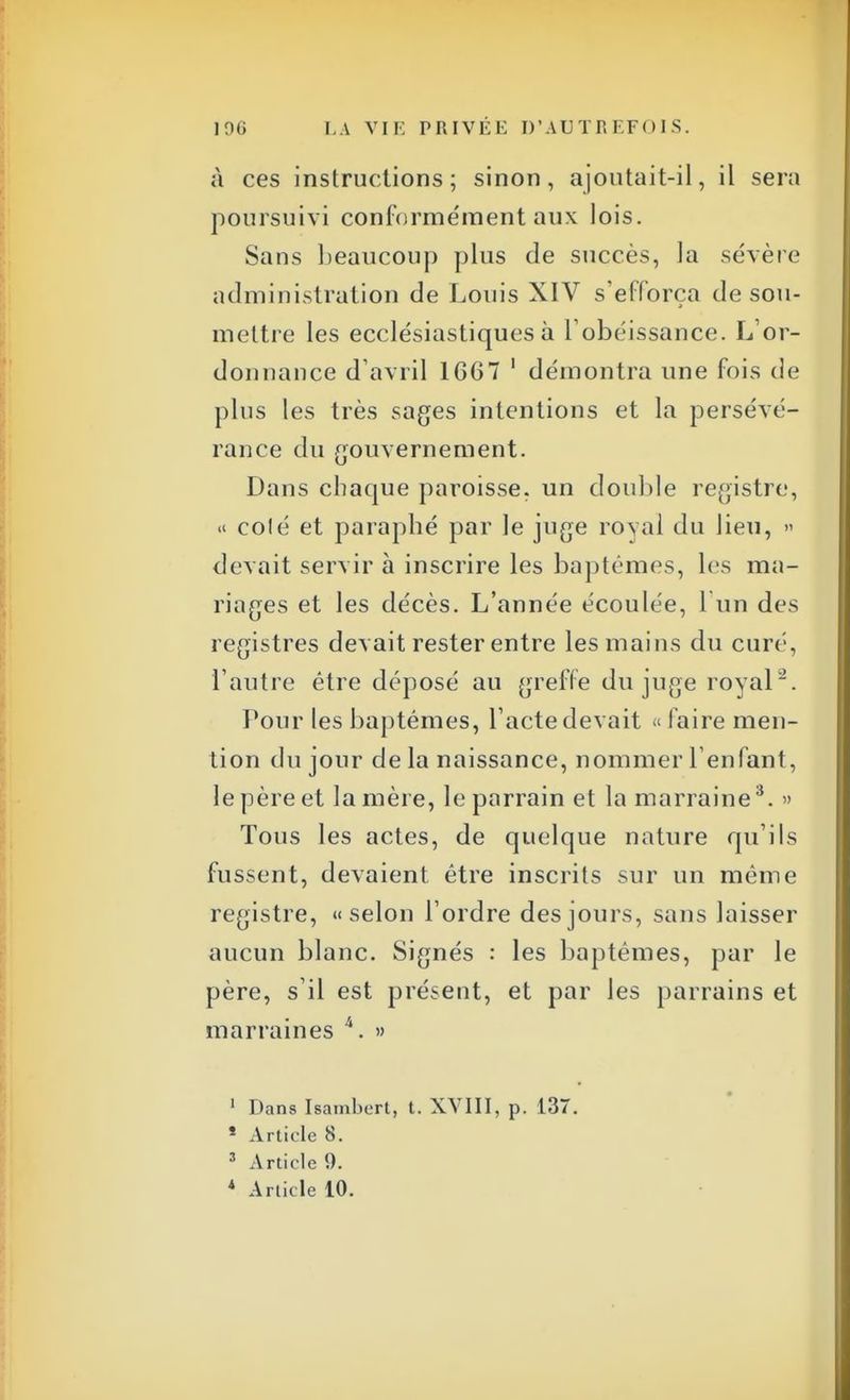 à ces instructions; sinon, ajoutait-il, il sera poursuivi conformément aux lois. Sans beaucoup plus de succès, la sévère administration de Louis XIV s'efforça de sou- mettre les ecclésiastiques à F obéissance. L'or- donnance d'avril 1667 1 démontra une fois de plus les très sages intentions et la persévé- rance du gouvernement. Dans chaque paroisse, un double registre, « colé et paraphé par le juge royal du lieu, » devait servir à inscrire les baptêmes, les ma- riages et les décès. L'année écoulée, l'un des registres devait rester entre les mains du curé, l'autre être déposé au greffe du juge royal. Pour les baptêmes, l'acte devait « faire men- tion du jour de la naissance, nommer l'enfant, le père et lanière, le parrain et la marraine3. » Tous les actes, de quelque nature qu'ils fussent, devaient être inscrits sur un même registre, «selon l'ordre des jours, sans laisser aucun blanc. Signés : les baptêmes, par le père, s'il est présent, et par les parrains et marraines 4. » 1 Dans Isambert, t. XVIII, p. 137. * Article 8. 3 Article 9.
