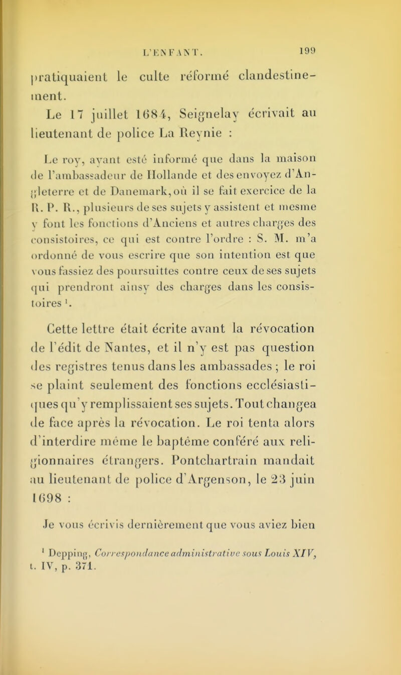 pratiquaient le culte réformé clandestine- ment. Le 17 juillet 1684, Seignelay écrivait au lieutenant de police La Reynie : Le roy, avant esté Informé que dans ia maison de l'ambassadeur de Hollande et des envoyez d'An- gleterre et de Danemark,où il se fait exercice de la K. I'. R., plusieurs de ses sujets y assistent et mesme v l'ont les fonctions d'Anciens et autres charges des consistoires, ce qui est contre Tordre : S. M. m'a ordonné de vous escrire que son intention est que vous fassiez des poursuittes contre ceux deses sujets qui prendront ainsy des charges dans les consis- toires '. Cette lettre était écrite avant la révocation de Ledit de Nantes, et il n'y est pas question des registres tenus dansles ambassades; le roi se plaint seulement des fonctions ecclésiasti- ques qu'y remplissaientses sujets. Toutchangea de face après la révocation. Le roi tenta alors d interdire même le baptême conféré aux reli- gionnaires étrangers. Pontchartrain mandait au lieutenant de police dArgenson, le juin 1698 : Je vous écrivis dernièrement que vous aviez bien 1 Deppinfl, Correspondance administrative sous Louis XIV, i. IV, p. 371.