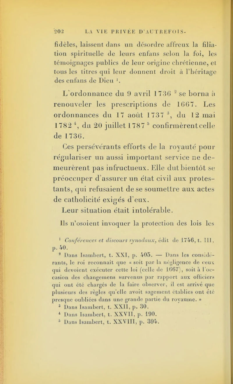 fidèles, laissent dans un désordre affreux la filia- tion spirituelle de leurs en fans selon la foi, les témoignages publies de leur origine chrétienne, et tous les litres qui leur donnent droit à l'héritage des enfans de Dieu '. L'ordonnance du 9 avril 17:50 2 se borna à renouveler les prescriptions de 1(>67. Les ordonnances du 17 août 1737 }, du 12 mai 1782 \ du 20 juillet 1787 5 confirmèrent celle de 173(>. Ces persévérants efforts de la royauté pour régulariser un aussi important service ne de- meurèrent pas infructueux. Elle dut bientôt se préoccuper d'assurer un état civil aux proles- tants, qui refusaient de se soumettre aux actes de catholicité exigés d eux. Leur situation était intolérable. Ils n'osoient invoquer la protection des lois les 1 Conférences et discours synodaux, édit de 1746, t. III. p. 40. 2 Dans Isambert, t. XXI, p. 405. — Dans les considé- rants, le roi reconnaît que « soit par la négligence de ceux qui dévoient exécuter cette loi (celle île 1667), soit à l'oc- casion des changeinens survenus par rapport aux officiers qui ont été chargés de la faire observer, il est arrivé que plusieurs des règles qu'elle avoit sagement établies ont été presque oubliées dans une grande partie du royaume. » 3 Dans Isambert, t. XXII, p. 30. 4 Dans Isambert, t. XXVII, p. 190. 5 Dans Isambert, t. XXVIII, p. 394.