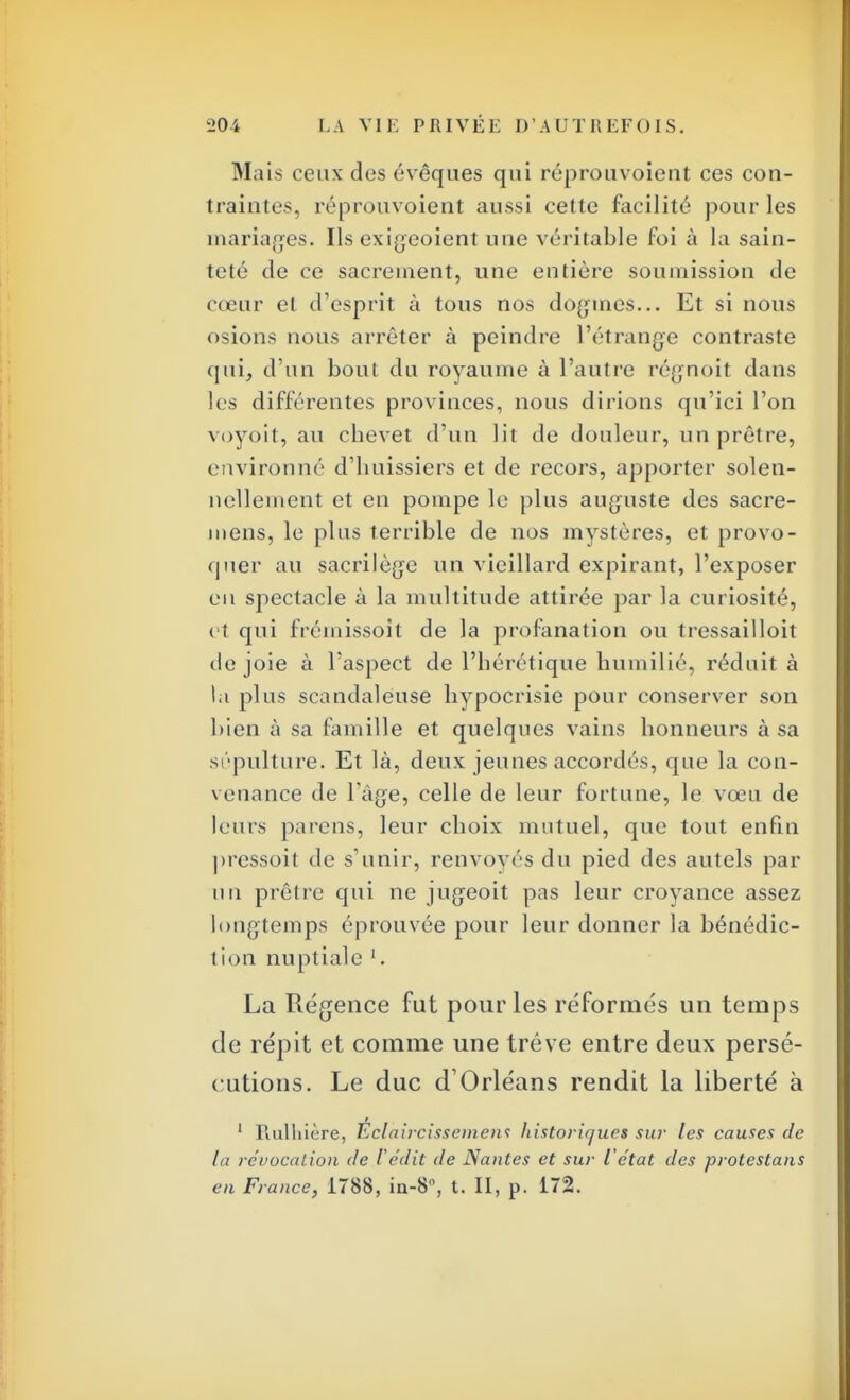 Mais ceux des évêques qui réprouvoient ces con- traintes, réprouvoient aussi cette facilité pour les mariages. Ils exigeoient une véritable foi à la sain- teté de ce sacrement, une entière soumission de cœur et d'esprit à tous nos dogmes... Et si nous osions nous arrêter à peindre l'étrange contraste qui, d'un bout du royaume à l'autre régnoit dans les différentes provinces, nous dirions qu'ici l'on voyoit, au chevet d'un lit de douleur, un prêtre, environné d'huissiers et de recors, apporter solen- nellement et en pompe le plus auguste des sacre- mens, le plus terrible de nos mystères, et provo- quer au sacrilège un vieillard expirant, l'exposer eu spectacle à la multitude attirée par la curiosité, et qui frémissoit de la profanation ou tressailloit de joie à l'aspect de l'hérétique humilié, réduit à la plus scandaleuse hypocrisie pour conserver son bien à sa famille et quelques vains honneurs à sa sépulture. Et là, deux jeunes accordés, que la con- venance de 1 âge, celle de leur fortune, le vœu de leurs parens, leur choix mutuel, que tout enfin pressoit de s'unir, renvoyés du pied des autels par un prêtre qui ne jugeoit pas leur croyance assez longtemps éprouvée pour leur donner la bénédic- tion nuptiale 1. La Régence fut pour les réformés un temps de répit et comme une trêve entre deux persé- cutions. Le duc d1 Orléans rendit la liberté à 1 Rulliière, Éclaiicissemen1; liistoriques sur les causes de la révocation de l edit de Nantes et sur l'état des protestons en France, 1788, in-8°, t. II, p. 172.