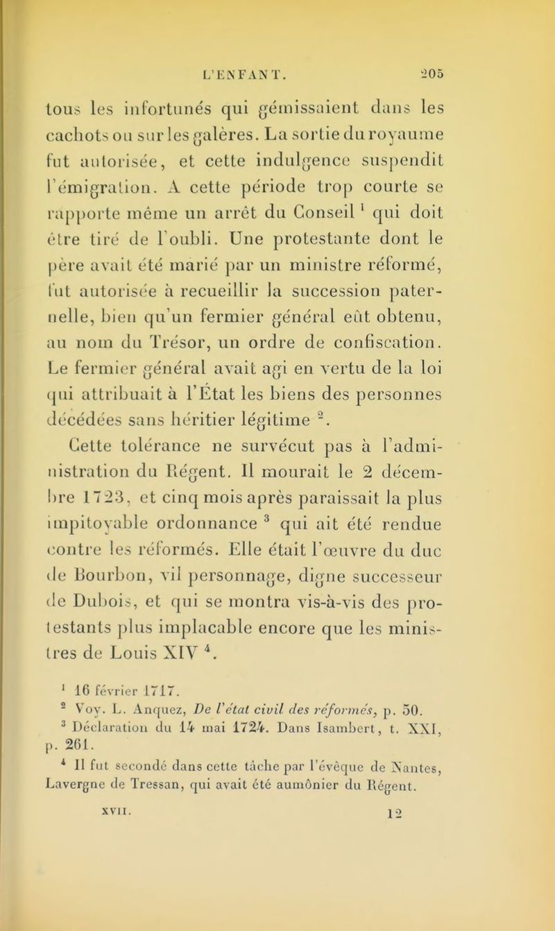 tous les infortunés qui gémissaient dans les cachots ou sur les galères. La sortie du royaume fut autorisée, et cette indulgence suspendit l'émigration. A cette période trop courte se rapporte même un arrêt du Conseil1 qui doit être tiré de l'oubli. Une protestante dont le père avait été marié par un ministre réformé, fut autorisée à recueillir la succession pater- nelle, bien qu'un fermier général eût obtenu, au nom du Trésor, un ordre de confiscation. Le fermier général avait agi en vertu de la loi qui attribuait à l'Etat les biens des personnes décédées sans héritier légitime 2. Mette tolérance ne survécut pas à l'admi- nistration du Régent. Il mourait le 2 décem- bre 17 2:>. et cinq mois après paraissait la plus impitoyable ordonnance 3 qui ait été rendue contre les réformés. Elle était l'œuvre du duc de Bourbon, vil personnage, digne successeur de Dubois, et qui se montra vis-à-vis des pro- testants plus implacable encore que les minis- tres de Louis XIV 4. 1 16 février 1717. 2 Voy. L. Anquez, De Vc'tal civil des réformes, p. 50. 3 Déclaration du 14 mai 1724. Dans Isambert, t. XXI, p. 261. * Il fut secondé dans cette tâche par l'évèquc de Nantes, Lavergne de Tressan, qui avait été aumônier du Régent. XVJI. 12