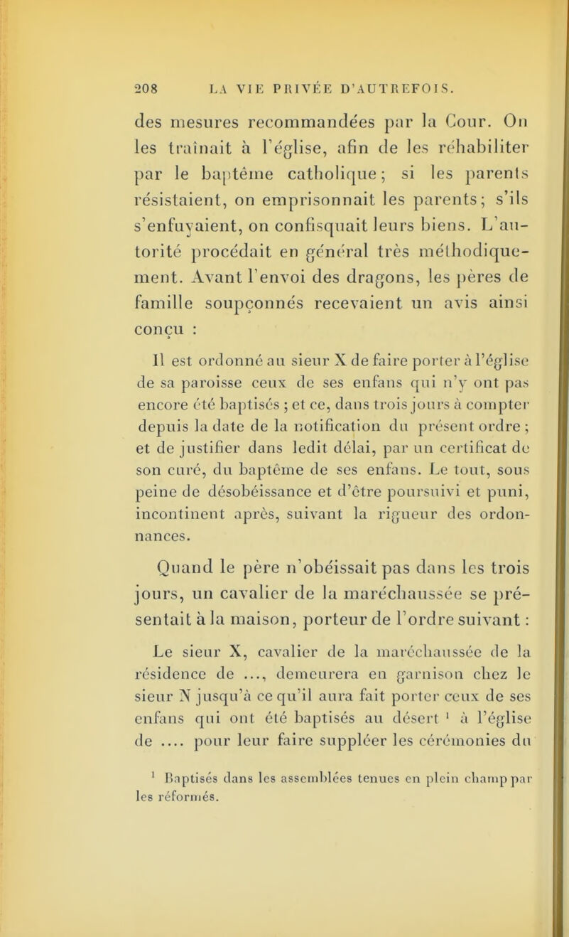 des mesures recommandées par la Cour. On les traînait à l'église, afin de les réhabiliter par le baptême catholique; si les parents résistaient, on emprisonnait les parents; s'ils s'enfuyaient, on confisquait leurs biens. L'au- torité procédait en général très méthodique- ment. Avant l'envoi des dragons, les pères de famille soupçonnés recevaient un avis ainsi conçu : Il est ordonné au sieur X de faire porter à l'église de sa paroisse ceux de ses enfans qui n'y ont pas encore été baptisés ; et ce, clans trois jours à compter depuis la date de la notification du présent ordre ; et de justifier dans ledit délai, par un certificat de son curé, du baptême de ses enfans. Le tout, sous peine de désobéissance et d'être poursuivi et puni, incontinent après, suivant la rigueur des ordon- nances. Quand le père n'obéissait pas dans les trois jours, un cavalier de la maréchaussée se pré- sentait à la maison, porteur de l'ordre suivant : Le sieur X, cavalier de la maréchaussée de la résidence de demeurera en garnison chez le sieur N jusqu'à ce qu'il aura fait porter ceux de ses enfans qui ont été baptisés au désert 1 à l'église de pour leur faire suppléer les cérémonies du 1 Baptisés dans les assemblées tenues en plein champ par les réformés.