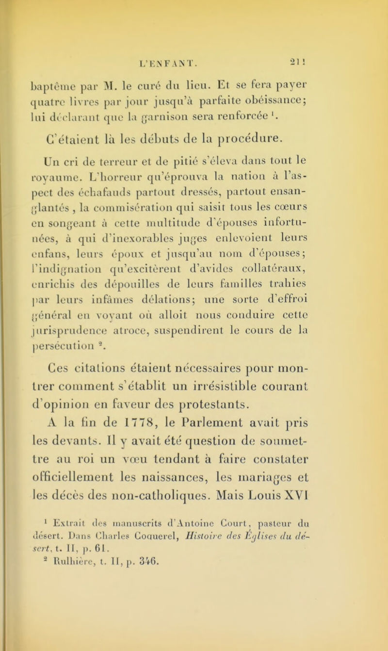 baptême par M. le euré du lieu. Et se fera paver quatre livres par jour jusqu'à parfaite obéissance; lui déclarant que la garnison sera renforcée '. C'étaient là les débuts de la procédure. Un cri de terreur et de pitié s'éleva dans tout le royaume. L'horreur qu'éprouva la nation à l'as- pect des échafauds partout dressés, partout ensan- glantés , la commisération qui saisit tous les cœurs en songeant à cette multitude d'épouses infortu- nées, à qui d'inexorables juges enlevoient leurs enfans, leurs époux et jusqu'au nom d'épouses; l'indignation qu'excitèrent d'avides collatéraux, enrichis des dépouilles de leurs familles trahies par leurs infâmes délations; une sorte d'effroi général eu voyant ou alloit nous conduire cette jurisprudence atroce, suspendirent le cours de la persécution 9. Ces citations étaient nécessaires pour mon- trer comment sétablit un irrésistible courant d'opinion en faveur des protestants. A la lin de 17 78, le Parlement avait pris les devants. Il y avait été question de soumet- tre au roi un vœu tendant à faire constater officiellement les naissances, les mariages et les décès des non-catholiques. Mais Louis XVI 1 Extrait des manuscrits d'Antoine Court, pasteur du désert. Dans Charles Coqucrcl, Histoire des Eglises du dé- sert. t. 11. p. GI.