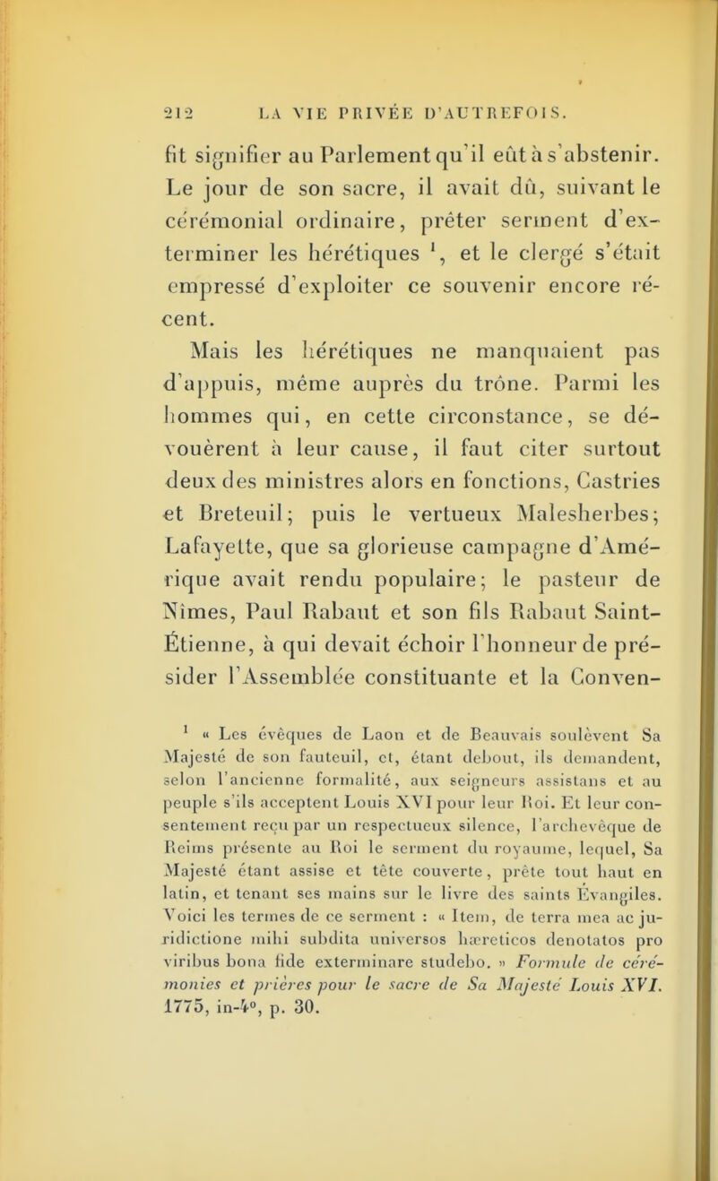 fit signifier au Parlement qu'il eût à s'abstenir. Le jour de son sacre, il avait dû, suivant le cérémonial ordinaire, prêter serinent d'ex- terminer les hérétiques et le clergé s'était empressé d'exploiter ce souvenir encore ré- cent. Mais les hérétiques ne manquaient pas d'appuis, même auprès du trône. Parmi les hommes qui, en cette circonstance, se dé- vouèrent à leur cause, il faut citer surtout deux des ministres alors en fonctions, Castries et Breteuil; puis le vertueux Malesherbes; Lafayette, que sa glorieuse campagne d'Amé- rique avait rendu populaire; le pasteur de Nimes, Paul Rabaut et son fils Rabaut Saint- Ëtienne, à qui devait échoir l'honneur de pré- sider l'Assemblée constituante et la Gonven- 1 « Les évèques de Laon et de Béarnais soulèvent Sa .Majesté de son fauteuil, et, étant debout, ils demandent, selon l'ancienne formalité, aux seigneurs assistans et au peuple s'ils acceptent Louis XVI pour leur lîoi. Et leur con- sentement reçu par un respectueux silence, l'archevêque de Reims présente au Roi le serment du royaume, lequel, Sa Majesté étant assise et tète couverte , prête tout haut en latin, et tenant ses mains sur le livre des saints Evangiles. Voici les termes de ce serment : « Item, de terra mea ac ju- ridictions milii suhdita universos lurreticos denotatos pro viribus bona Hde exterminare studebo. » Formule de céré- monies et prières pour le sacre de Sa Majesté Louis XVI. 1775, in-4°, p. 30.