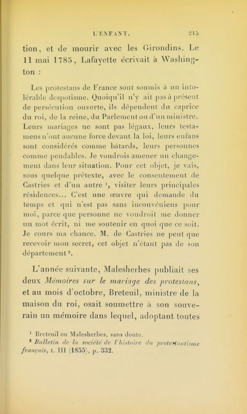tion, et de mourir avec les Girondins. Le Il mai 1785, Lafayette écrivait à Washing- ton : Les protestana de France sont soumis à un into- lérable despotisme. Quoiqu'il n'y ait pasà présent de persécution ouverte, ils dépendent du caprice du roi, de la reine, du Parlement ou d'un ministre. Leurs mariages ne sont pas légaux, leurs testa- mensn'ont aucune force devant la loi, leurs en fans sont considères comme bâtards, leurs personnes comme pendables. Je voudrois amener un change- ment dans leur situation. Pour cet objet, je vais, sous quelque prétexte, avec le consentement de Castries et d'un autre1, visiter leurs principales résidences... C'est une œuvre qui demande du temps et qui n'est pas sans inconvéniens pour moi, parce que personne ne voudroit me donner un mot écrit, ni me soutenir en quoi que ce soit. Je cours ma chance. M. de Castries ne peut que recevoir mon secret, cet objet n'étant pas de son département -. L'année suivante, Malesherbes publiait ses deux Mémoires sur le mariaqe des protesta us, et au mois d'octobre, Breteuil, ministre de la maison du roi, osait soumettre à son souve- rain un mémoire dans lequel, adoptant toutes 1 Rreteuil ou Malesherbes, sans cloute. 1 Bulletin de In société de l'histoire du protestantisme